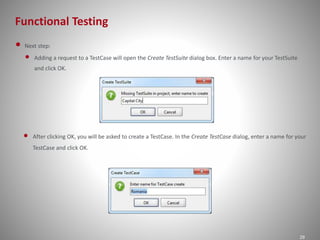 Functional Testing 
29 
• Next step: 
• Adding a request to a TestCase will open the Create TestSuite dialog box. Enter a name for your TestSuite 
and click OK. 
• After clicking OK, you will be asked to create a TestCase. In the Create TestCase dialog, enter a name for your 
TestCase and click OK. 
 