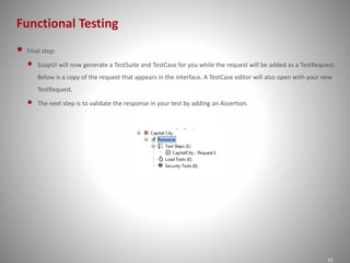 Functional Testing 
31 
• Final step: 
• SoapUI will now generate a TestSuite and TestCase for you while the request will be added as a TestRequest. 
Below is a copy of the request that appears in the interface. A TestCase editor will also open with your new 
TestRequest. 
• The next step is to validate the response in your test by adding an Assertion. 
 