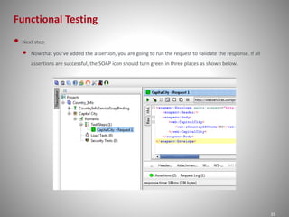 Functional Testing 
35 
• Next step: 
• Now that you've added the assertion, you are going to run the request to validate the response. If all 
assertions are successful, the SOAP icon should turn green in three places as shown below. 
 