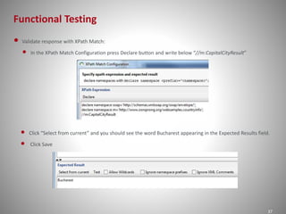 Functional Testing 
37 
• Validate response with XPath Match: 
• In the XPath Match Configuration press Declare button and write below “//m:CapitalCityResult” 
• Click “Select from current” and you should see the word Bucharest appearing in the Expected Results field. 
• Click Save 
 