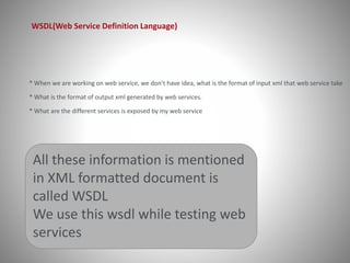 WSDL(Web Service Definition Language) 
* When we are working on web service, we don’t have idea, what is the format of input xml that web service take 
* What is the format of output xml generated by web services. 
* What are the different services is exposed by my web service 
All these information is mentioned 
in XML formatted document is 
called WSDL 
We use this wsdl while testing web 
services 
 