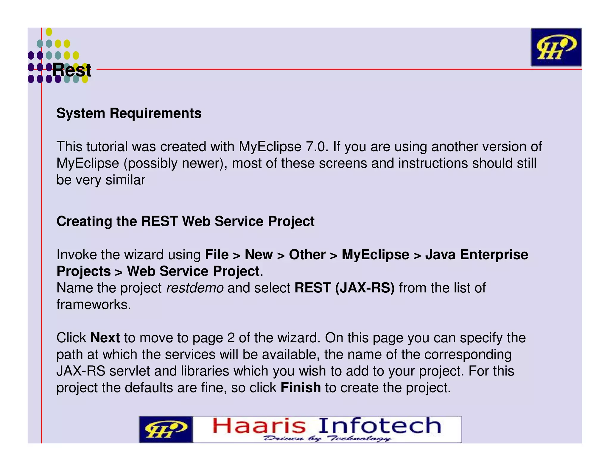 Rest
System Requirements
This tutorial was created with MyEclipse 7.0. If you are using another version of
MyEclipse (possibly newer), most of these screens and instructions should still
be very similar
Creating the REST Web Service Project
Invoke the wizard using File > New > Other > MyEclipse > Java Enterprise
Projects > Web Service Project.
Name the project restdemo and select REST (JAX-RS) from the list of
frameworks.
Click Next to move to page 2 of the wizard. On this page you can specify the
path at which the services will be available, the name of the corresponding
JAX-RS servlet and libraries which you wish to add to your project. For this
project the defaults are fine, so click Finish to create the project.

 