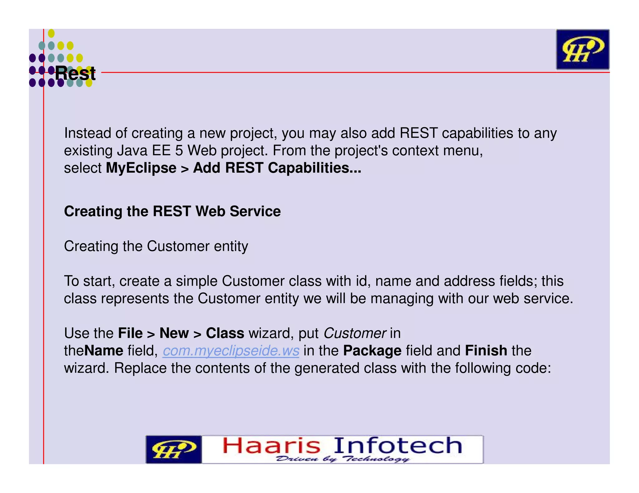 Rest
Instead of creating a new project, you may also add REST capabilities to any
existing Java EE 5 Web project. From the project's context menu,
select MyEclipse > Add REST Capabilities...
Creating the REST Web Service
Creating the Customer entity
To start, create a simple Customer class with id, name and address fields; this
class represents the Customer entity we will be managing with our web service.
Use the File > New > Class wizard, put Customer in
theName field, com.myeclipseide.ws in the Package field and Finish the
wizard. Replace the contents of the generated class with the following code:

 