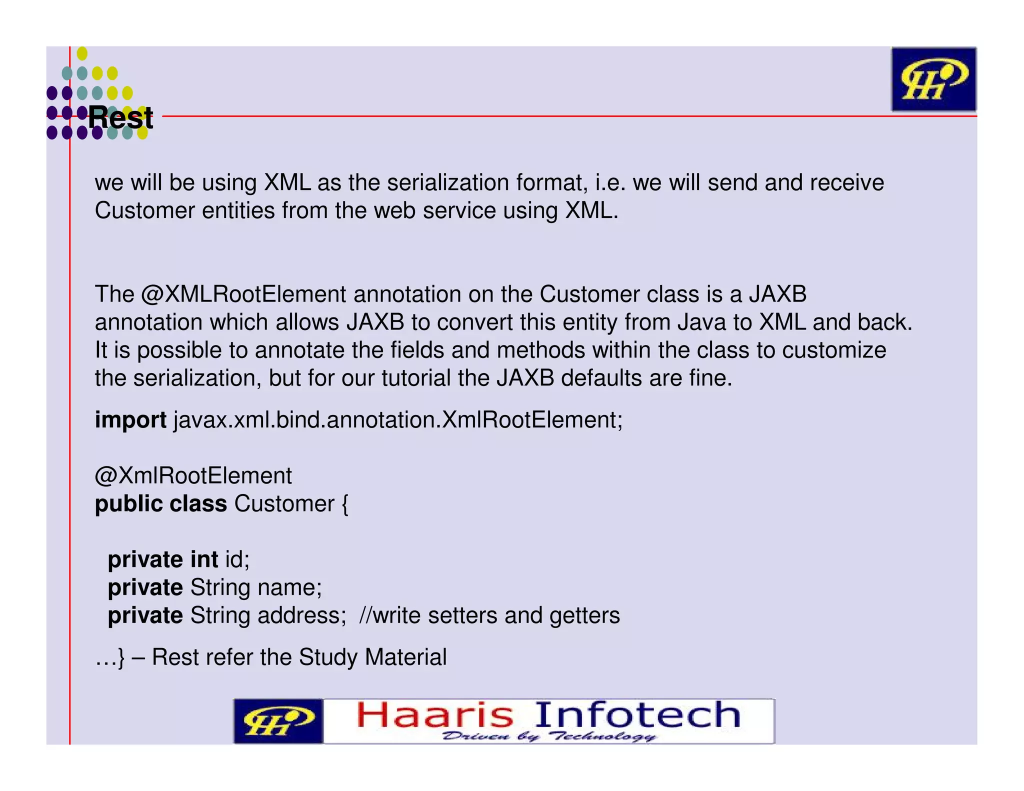 Rest
we will be using XML as the serialization format, i.e. we will send and receive
Customer entities from the web service using XML.
The @XMLRootElement annotation on the Customer class is a JAXB
annotation which allows JAXB to convert this entity from Java to XML and back.
It is possible to annotate the fields and methods within the class to customize
the serialization, but for our tutorial the JAXB defaults are fine.
import javax.xml.bind.annotation.XmlRootElement;
@XmlRootElement
public class Customer {
private int id;
private String name;
private String address; //write setters and getters
…} – Rest refer the Study Material

 