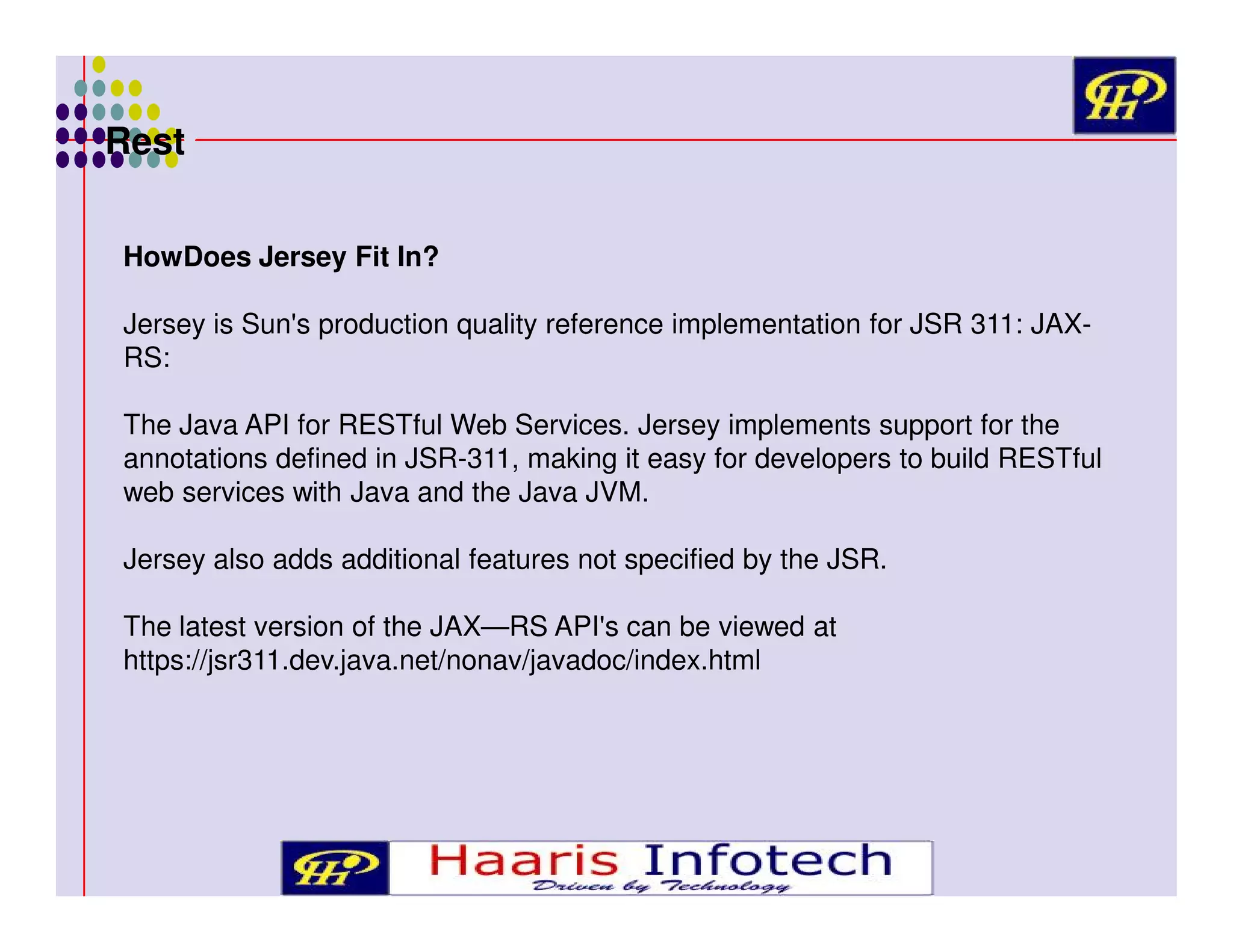 Rest
HowDoes Jersey Fit In?
Jersey is Sun's production quality reference implementation for JSR 311: JAXRS:
The Java API for RESTful Web Services. Jersey implements support for the
annotations defined in JSR-311, making it easy for developers to build RESTful
web services with Java and the Java JVM.
Jersey also adds additional features not specified by the JSR.
The latest version of the JAX—RS API's can be viewed at
https://jsr311.dev.java.net/nonav/javadoc/index.html

 