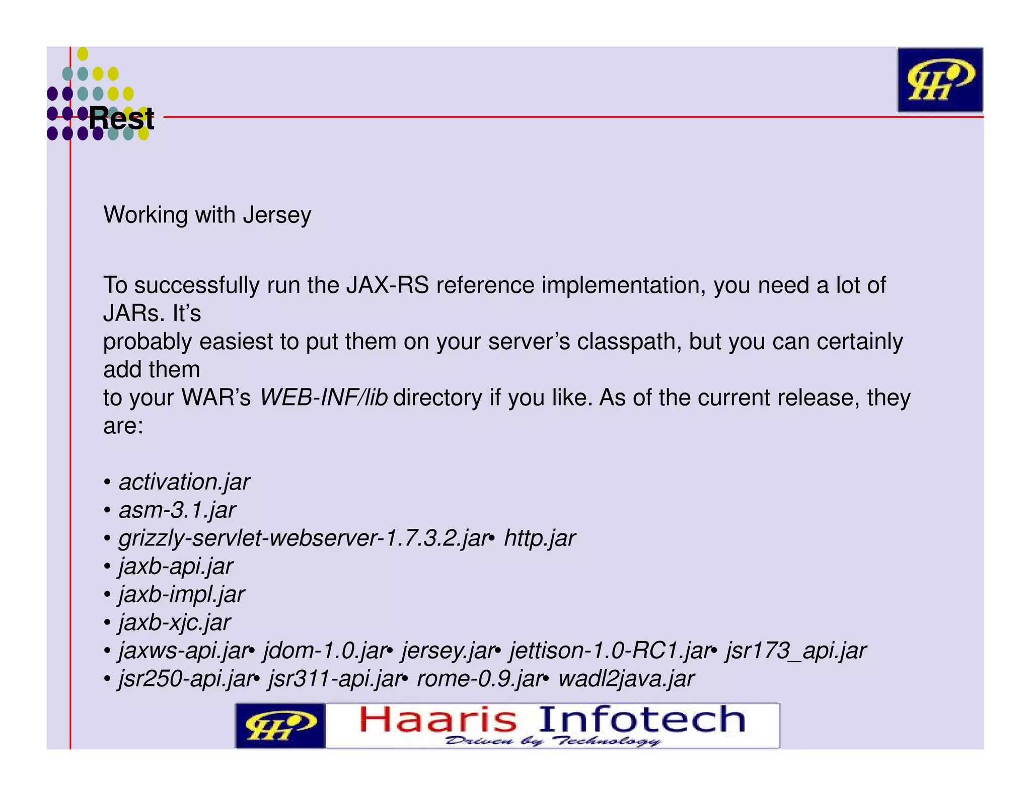 Rest
Working with Jersey
To successfully run the JAX-RS reference implementation, you need a lot of
JARs. It’s
probably easiest to put them on your server’s classpath, but you can certainly
add them
to your WAR’s WEB-INF/lib directory if you like. As of the current release, they
are:
• activation.jar
• asm-3.1.jar
• grizzly-servlet-webserver-1.7.3.2.jar• http.jar
• jaxb-api.jar
• jaxb-impl.jar
• jaxb-xjc.jar
• jaxws-api.jar• jdom-1.0.jar• jersey.jar• jettison-1.0-RC1.jar• jsr173_api.jar
• jsr250-api.jar• jsr311-api.jar• rome-0.9.jar• wadl2java.jar

 