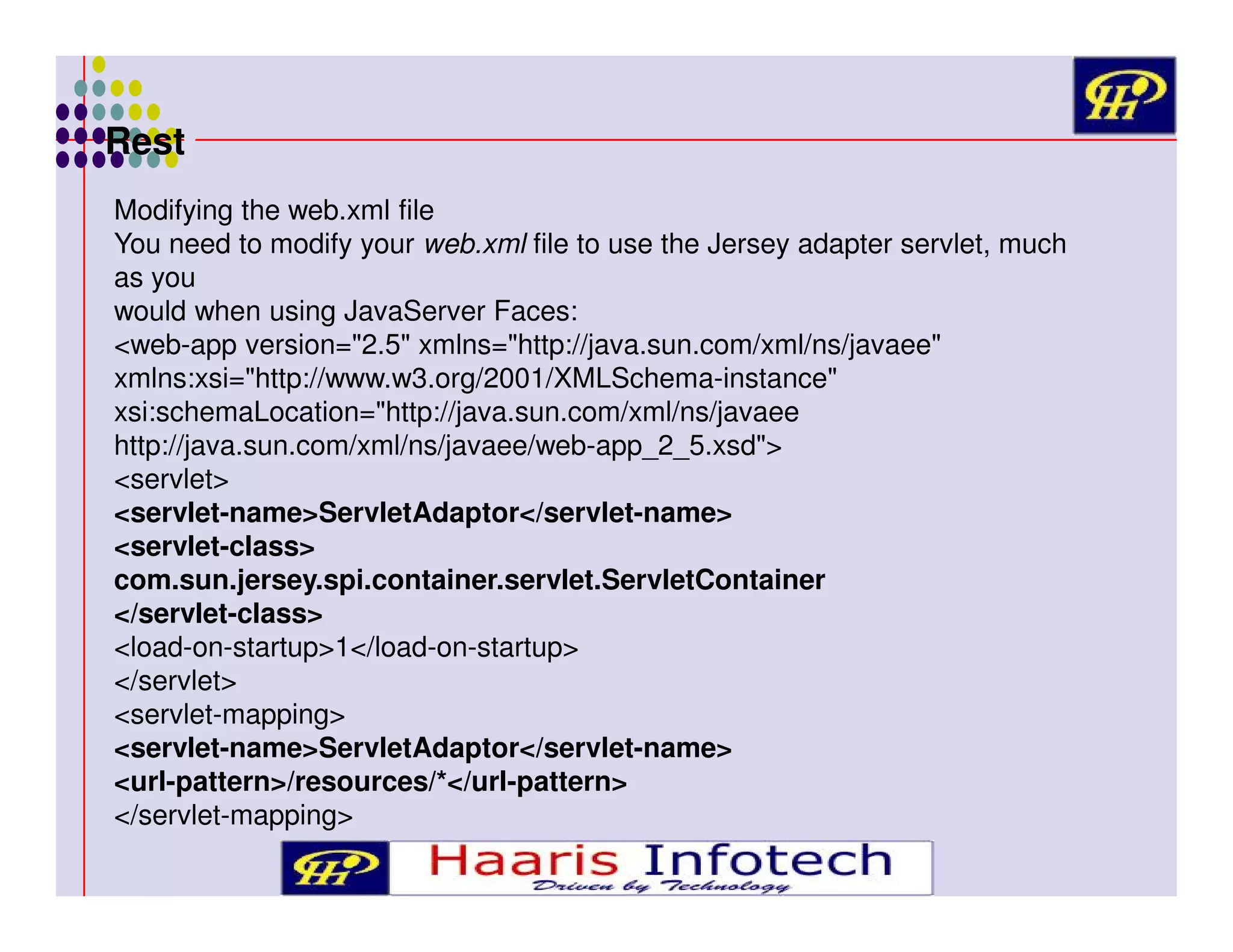 Rest
Modifying the web.xml file
You need to modify your web.xml file to use the Jersey adapter servlet, much
as you
would when using JavaServer Faces:
<web-app version="2.5" xmlns="http://java.sun.com/xml/ns/javaee"
xmlns:xsi="http://www.w3.org/2001/XMLSchema-instance"
xsi:schemaLocation="http://java.sun.com/xml/ns/javaee
http://java.sun.com/xml/ns/javaee/web-app_2_5.xsd">
<servlet>
<servlet-name>ServletAdaptor</servlet-name>
<servlet-class>
com.sun.jersey.spi.container.servlet.ServletContainer
</servlet-class>
<load-on-startup>1</load-on-startup>
</servlet>
<servlet-mapping>
<servlet-name>ServletAdaptor</servlet-name>
<url-pattern>/resources/*</url-pattern>
</servlet-mapping>

 