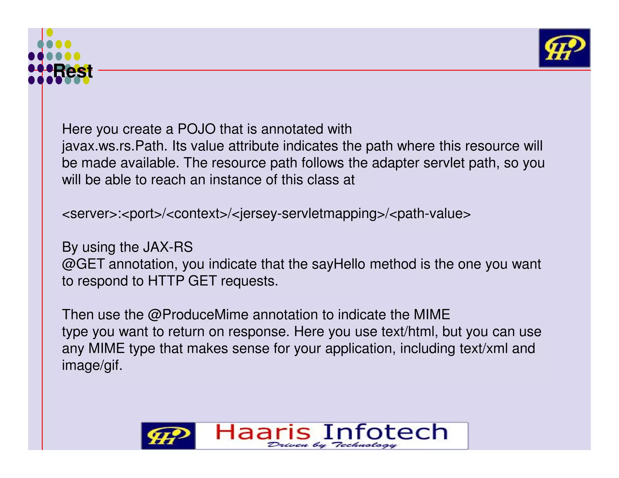 Rest
Here you create a POJO that is annotated with
javax.ws.rs.Path. Its value attribute indicates the path where this resource will
be made available. The resource path follows the adapter servlet path, so you
will be able to reach an instance of this class at
<server>:<port>/<context>/<jersey-servletmapping>/<path-value>
By using the JAX-RS
@GET annotation, you indicate that the sayHello method is the one you want
to respond to HTTP GET requests.
Then use the @ProduceMime annotation to indicate the MIME
type you want to return on response. Here you use text/html, but you can use
any MIME type that makes sense for your application, including text/xml and
image/gif.

 