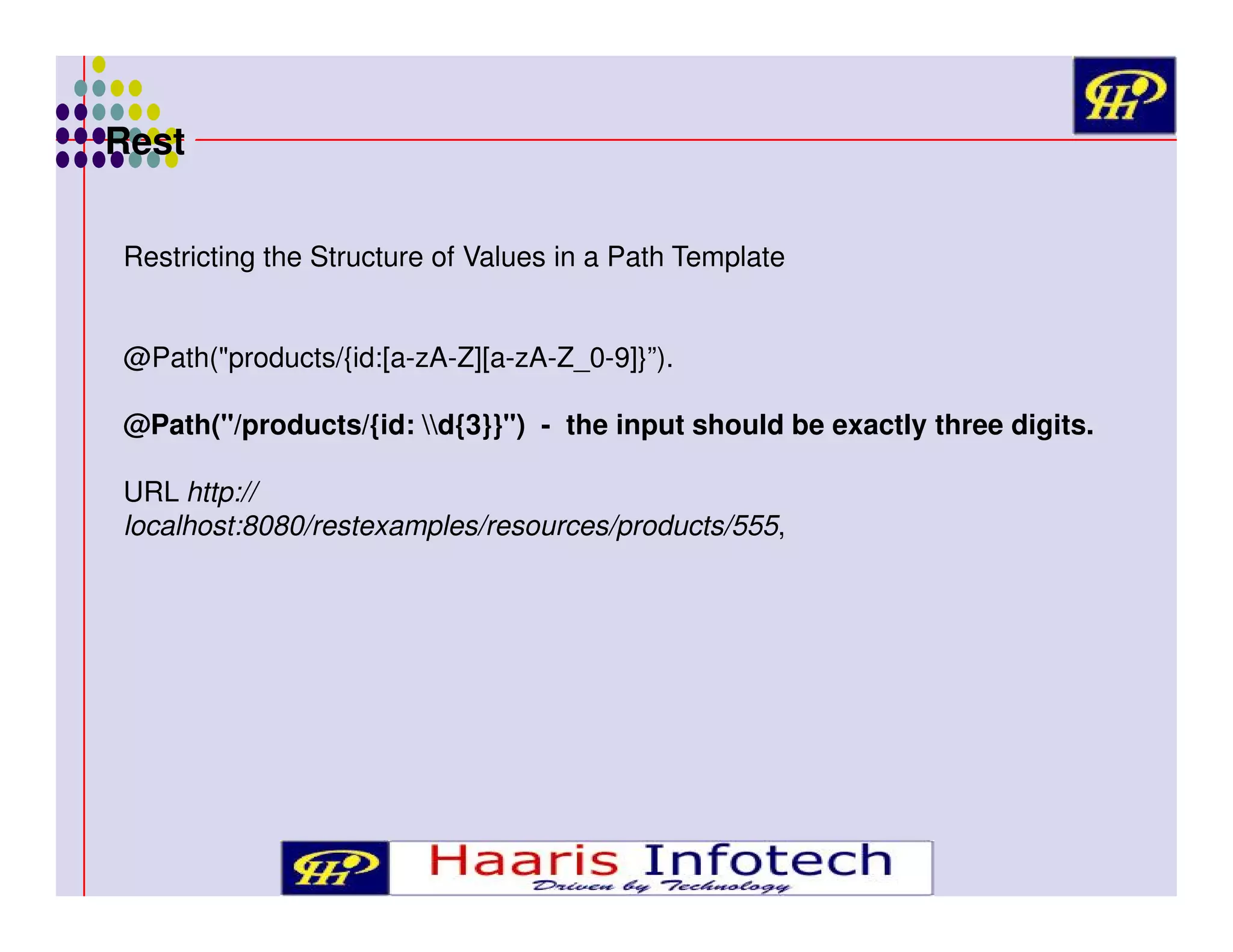 Rest
Restricting the Structure of Values in a Path Template
@Path("products/{id:[a-zA-Z][a-zA-Z_0-9]}”).
@Path("/products/{id: d{3}}") - the input should be exactly three digits.
URL http://
localhost:8080/restexamples/resources/products/555,

 