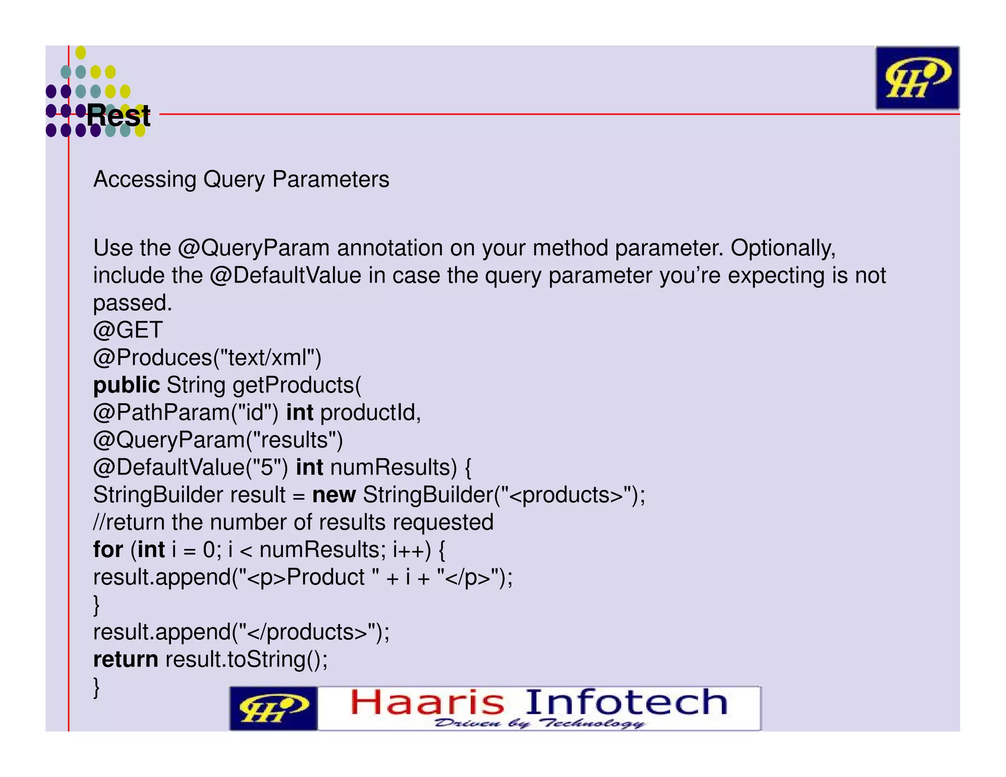 Rest
Accessing Query Parameters
Use the @QueryParam annotation on your method parameter. Optionally,
include the @DefaultValue in case the query parameter you’re expecting is not
passed.
@GET
@Produces("text/xml")
public String getProducts(
@PathParam("id") int productId,
@QueryParam("results")
@DefaultValue("5") int numResults) {
StringBuilder result = new StringBuilder("<products>");
//return the number of results requested
for (int i = 0; i < numResults; i++) {
result.append("<p>Product " + i + "</p>");
}
result.append("</products>");
return result.toString();
}

 
