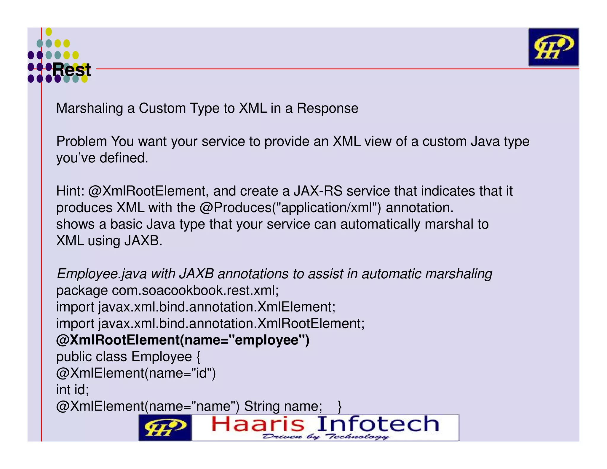 Rest
Marshaling a Custom Type to XML in a Response
Problem You want your service to provide an XML view of a custom Java type
you’ve defined.
Hint: @XmlRootElement, and create a JAX-RS service that indicates that it
produces XML with the @Produces("application/xml") annotation.
shows a basic Java type that your service can automatically marshal to
XML using JAXB.
Employee.java with JAXB annotations to assist in automatic marshaling
package com.soacookbook.rest.xml;
import javax.xml.bind.annotation.XmlElement;
import javax.xml.bind.annotation.XmlRootElement;
@XmlRootElement(name="employee")
public class Employee {
@XmlElement(name="id")
int id;
@XmlElement(name="name") String name; }

 