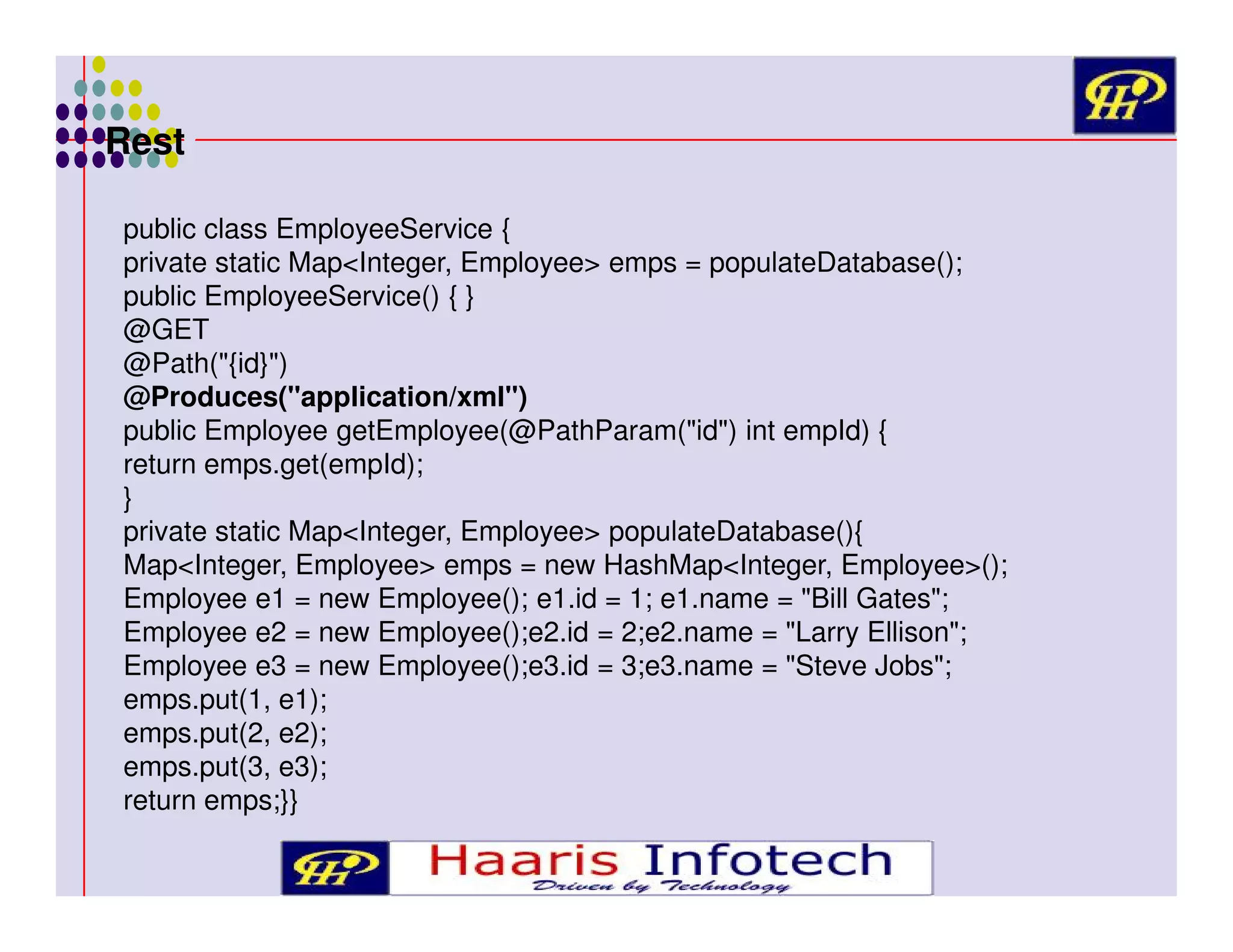 Rest
public class EmployeeService {
private static Map<Integer, Employee> emps = populateDatabase();
public EmployeeService() { }
@GET
@Path("{id}")
@Produces("application/xml")
public Employee getEmployee(@PathParam("id") int empId) {
return emps.get(empId);
}
private static Map<Integer, Employee> populateDatabase(){
Map<Integer, Employee> emps = new HashMap<Integer, Employee>();
Employee e1 = new Employee(); e1.id = 1; e1.name = "Bill Gates";
Employee e2 = new Employee();e2.id = 2;e2.name = "Larry Ellison";
Employee e3 = new Employee();e3.id = 3;e3.name = "Steve Jobs";
emps.put(1, e1);
emps.put(2, e2);
emps.put(3, e3);
return emps;}}

 