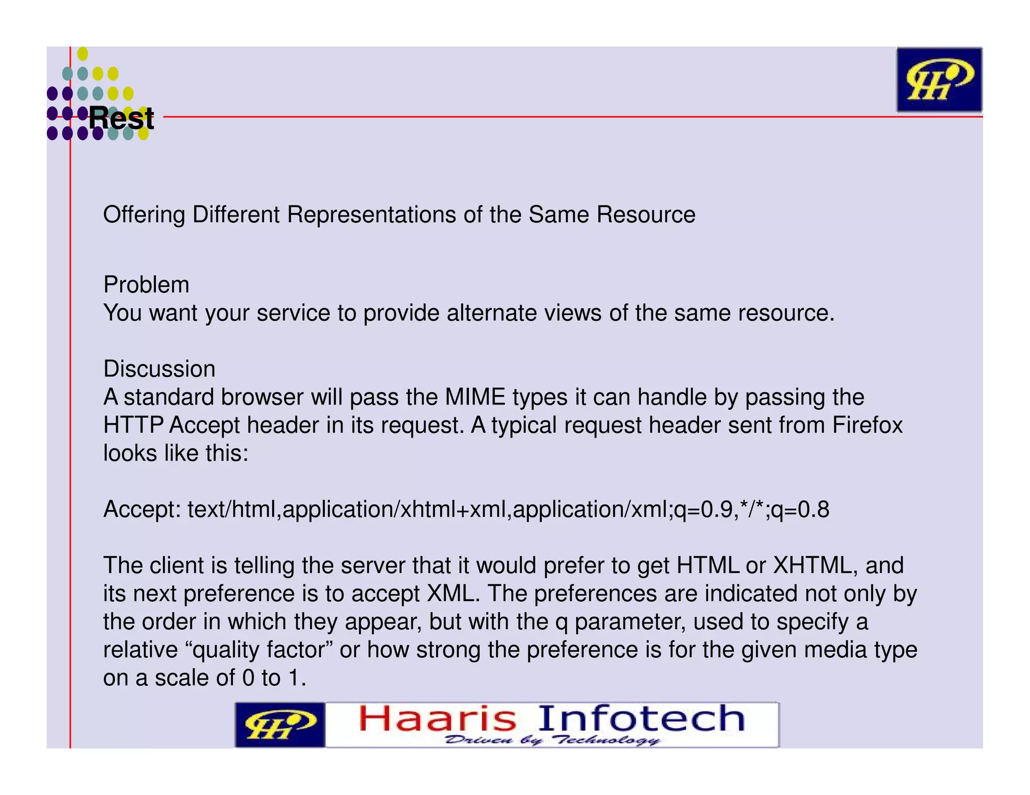 Rest
Offering Different Representations of the Same Resource
Problem
You want your service to provide alternate views of the same resource.
Discussion
A standard browser will pass the MIME types it can handle by passing the
HTTP Accept header in its request. A typical request header sent from Firefox
looks like this:
Accept: text/html,application/xhtml+xml,application/xml;q=0.9,*/*;q=0.8
The client is telling the server that it would prefer to get HTML or XHTML, and
its next preference is to accept XML. The preferences are indicated not only by
the order in which they appear, but with the q parameter, used to specify a
relative “quality factor” or how strong the preference is for the given media type
on a scale of 0 to 1.

 