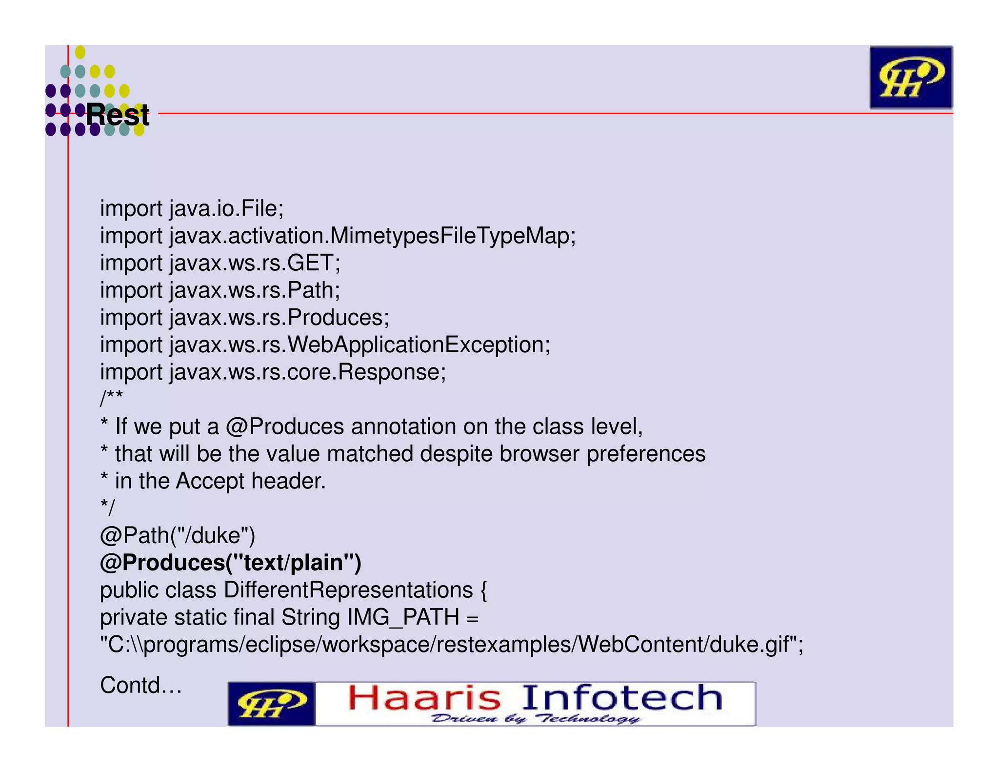 Rest
import java.io.File;
import javax.activation.MimetypesFileTypeMap;
import javax.ws.rs.GET;
import javax.ws.rs.Path;
import javax.ws.rs.Produces;
import javax.ws.rs.WebApplicationException;
import javax.ws.rs.core.Response;
/**
* If we put a @Produces annotation on the class level,
* that will be the value matched despite browser preferences
* in the Accept header.
*/
@Path("/duke")
@Produces("text/plain")
public class DifferentRepresentations {
private static final String IMG_PATH =
"C:programs/eclipse/workspace/restexamples/WebContent/duke.gif";
Contd…

 