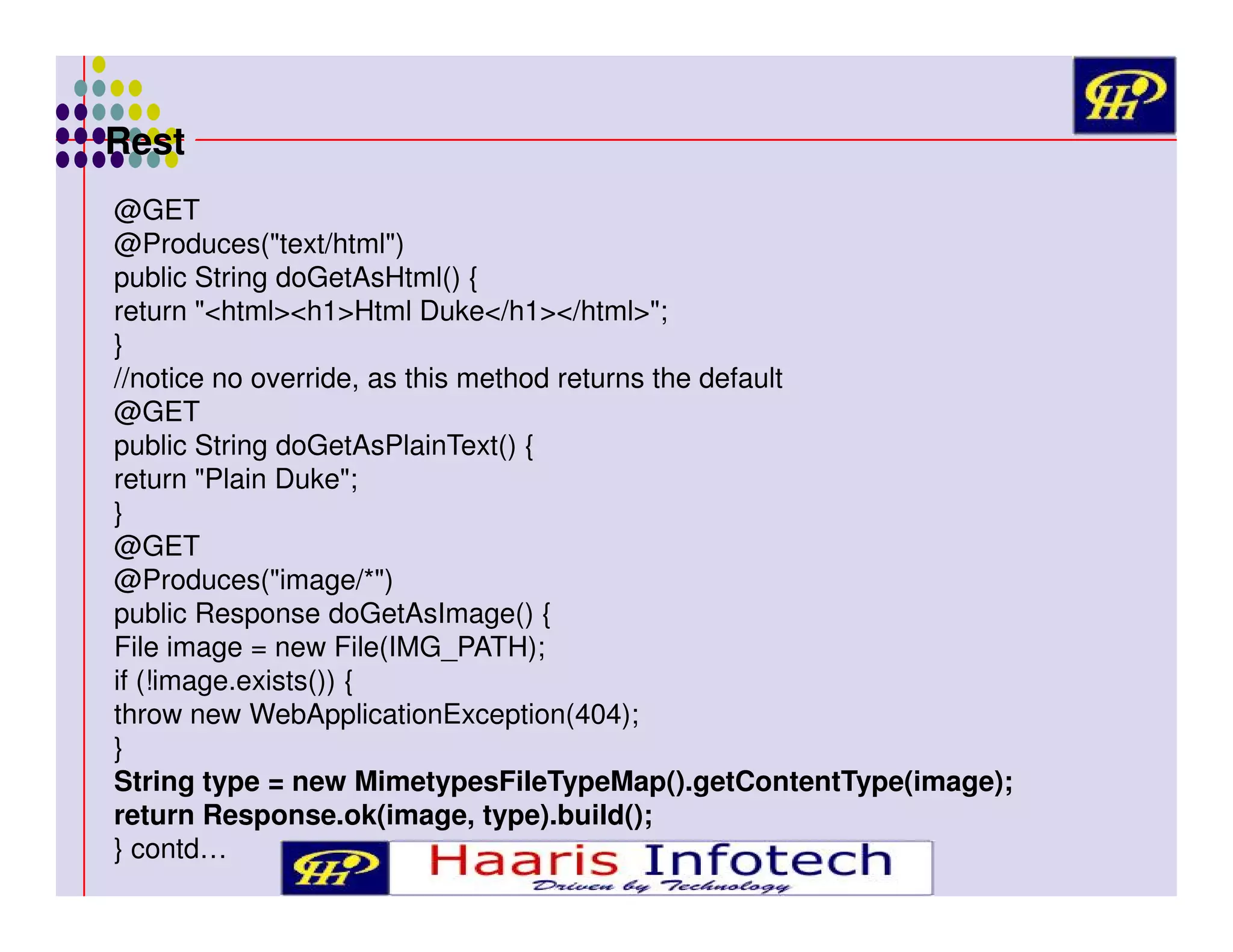 Rest
@GET
@Produces("text/html")
public String doGetAsHtml() {
return "<html><h1>Html Duke</h1></html>";
}
//notice no override, as this method returns the default
@GET
public String doGetAsPlainText() {
return "Plain Duke";
}
@GET
@Produces("image/*")
public Response doGetAsImage() {
File image = new File(IMG_PATH);
if (!image.exists()) {
throw new WebApplicationException(404);
}
String type = new MimetypesFileTypeMap().getContentType(image);
return Response.ok(image, type).build();
} contd…

 