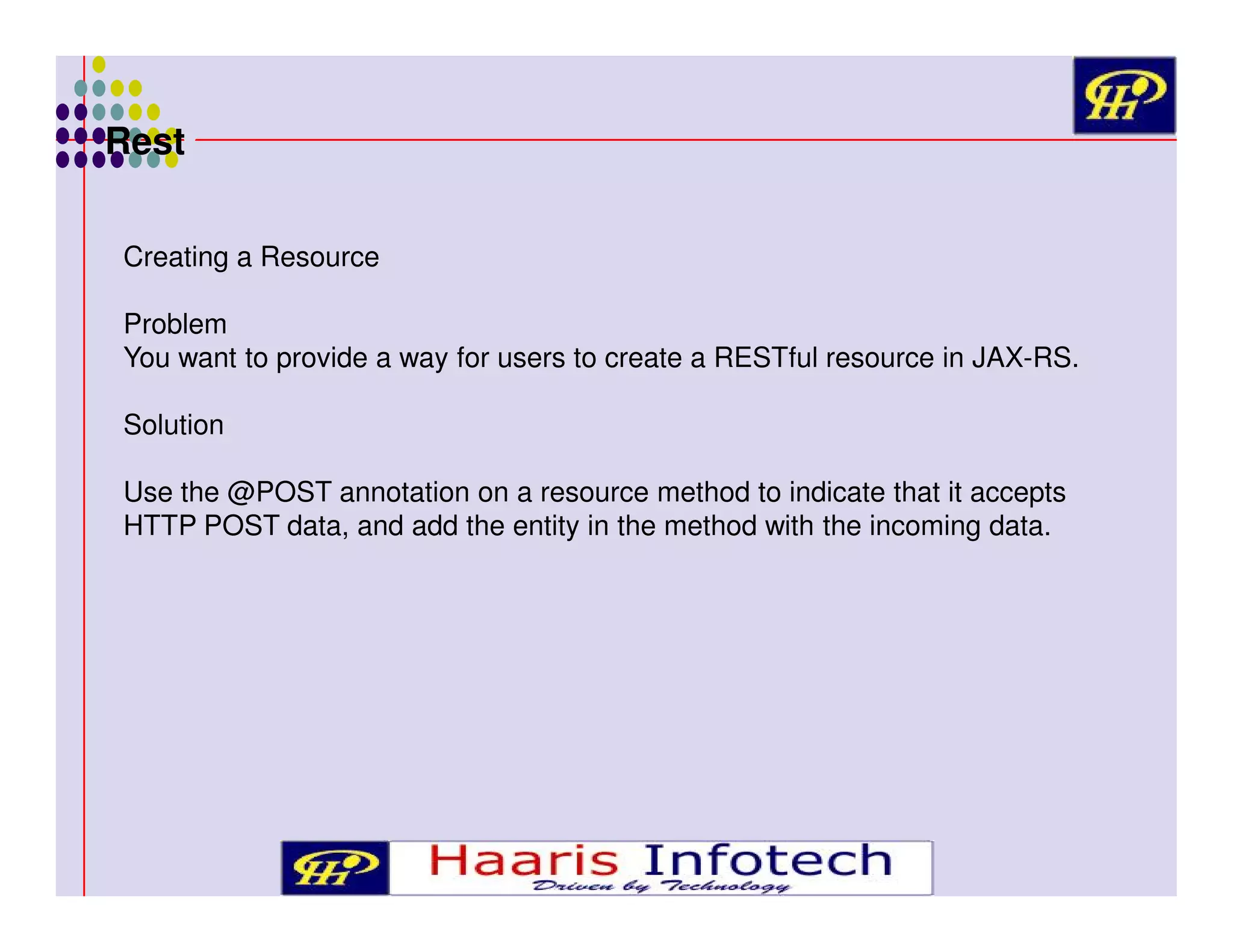 Rest
Creating a Resource
Problem
You want to provide a way for users to create a RESTful resource in JAX-RS.
Solution
Use the @POST annotation on a resource method to indicate that it accepts
HTTP POST data, and add the entity in the method with the incoming data.

 