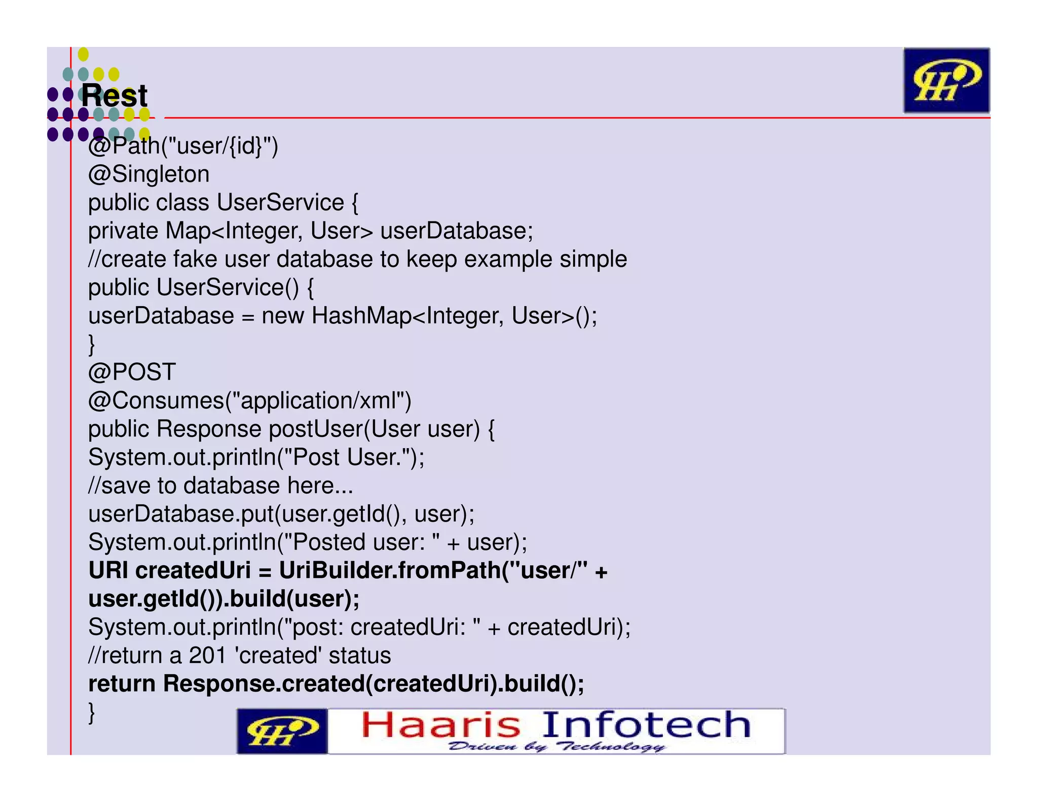 Rest
@Path("user/{id}")
@Singleton
public class UserService {
private Map<Integer, User> userDatabase;
//create fake user database to keep example simple
public UserService() {
userDatabase = new HashMap<Integer, User>();
}
@POST
@Consumes("application/xml")
public Response postUser(User user) {
System.out.println("Post User.");
//save to database here...
userDatabase.put(user.getId(), user);
System.out.println("Posted user: " + user);
URI createdUri = UriBuilder.fromPath("user/" +
user.getId()).build(user);
System.out.println("post: createdUri: " + createdUri);
//return a 201 'created' status
return Response.created(createdUri).build();
}

 