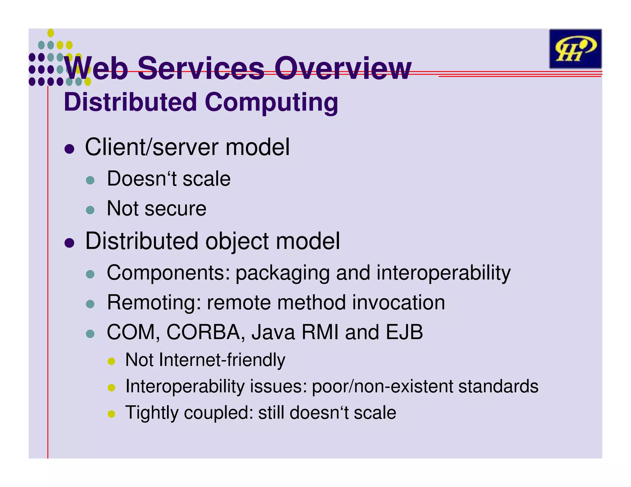 Web Services Overview
Distributed Computing
Client/server model
Doesn‘t scale
Not secure

Distributed object model
Components: packaging and interoperability
Remoting: remote method invocation
COM, CORBA, Java RMI and EJB
Not Internet-friendly
Interoperability issues: poor/non-existent standards
Tightly coupled: still doesn‘t scale

 