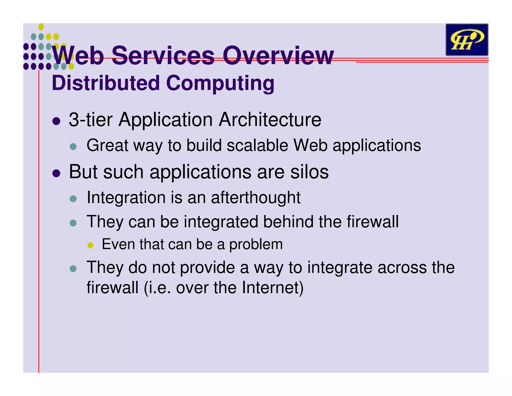 Web Services Overview
Distributed Computing

3-tier Application Architecture
Great way to build scalable Web applications

But such applications are silos
Integration is an afterthought
They can be integrated behind the firewall
Even that can be a problem

They do not provide a way to integrate across the
firewall (i.e. over the Internet)

 