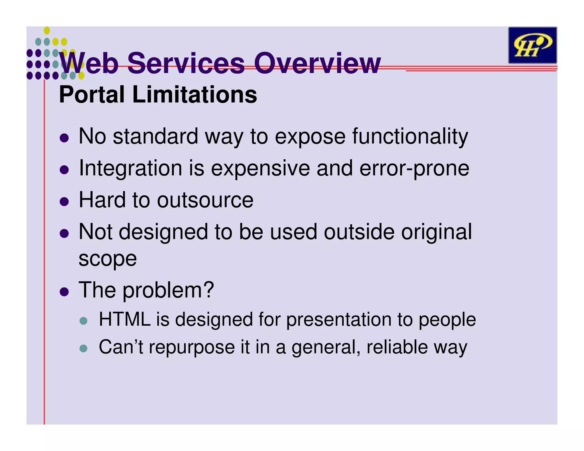 Web Services Overview
Portal Limitations

No standard way to expose functionality
Integration is expensive and error-prone
Hard to outsource
Not designed to be used outside original
scope
The problem?
HTML is designed for presentation to people
Can’t repurpose it in a general, reliable way

 