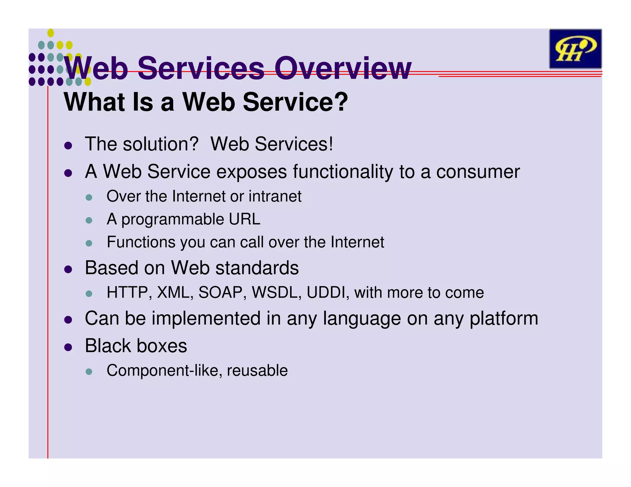Web Services Overview
What Is a Web Service?

The solution? Web Services!
A Web Service exposes functionality to a consumer
Over the Internet or intranet
A programmable URL
Functions you can call over the Internet

Based on Web standards
HTTP, XML, SOAP, WSDL, UDDI, with more to come

Can be implemented in any language on any platform
Black boxes
Component-like, reusable

 