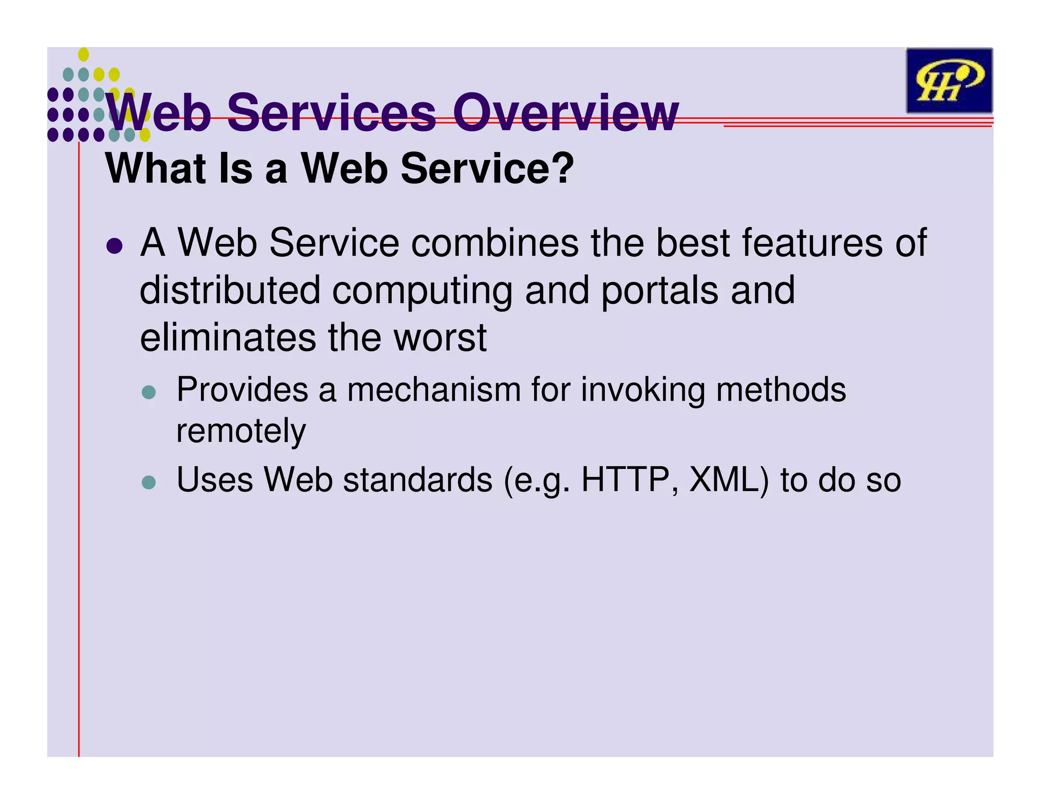 Web Services Overview
What Is a Web Service?

A Web Service combines the best features of
distributed computing and portals and
eliminates the worst
Provides a mechanism for invoking methods
remotely
Uses Web standards (e.g. HTTP, XML) to do so

 