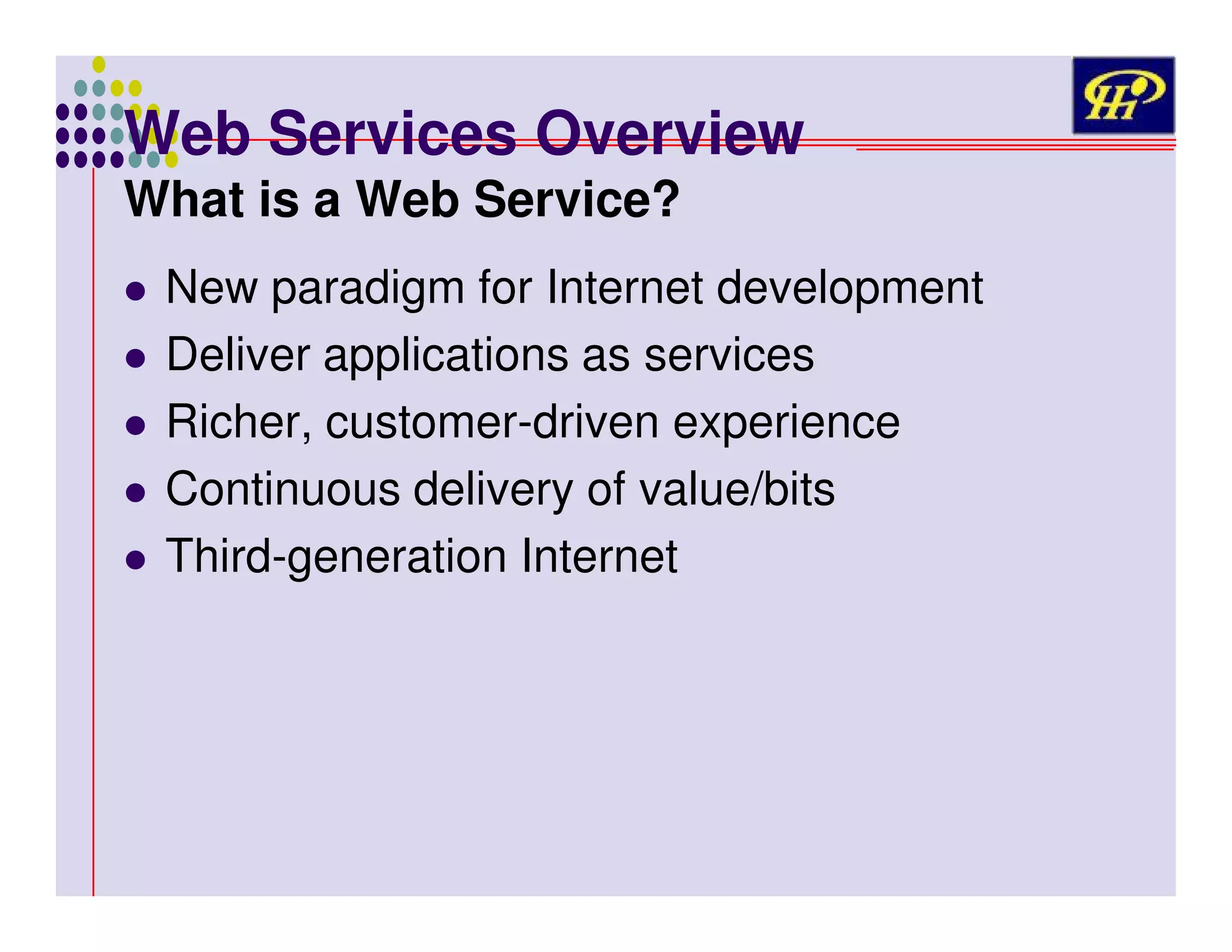 Web Services Overview
What is a Web Service?

New paradigm for Internet development
Deliver applications as services
Richer, customer-driven experience
Continuous delivery of value/bits
Third-generation Internet

 