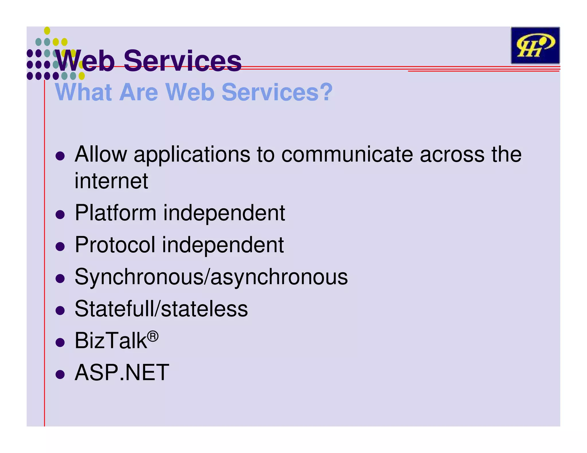 Web Services

What Are Web Services?
Allow applications to communicate across the
internet
Platform independent
Protocol independent
Synchronous/asynchronous
Statefull/stateless
BizTalk®
ASP.NET

 
