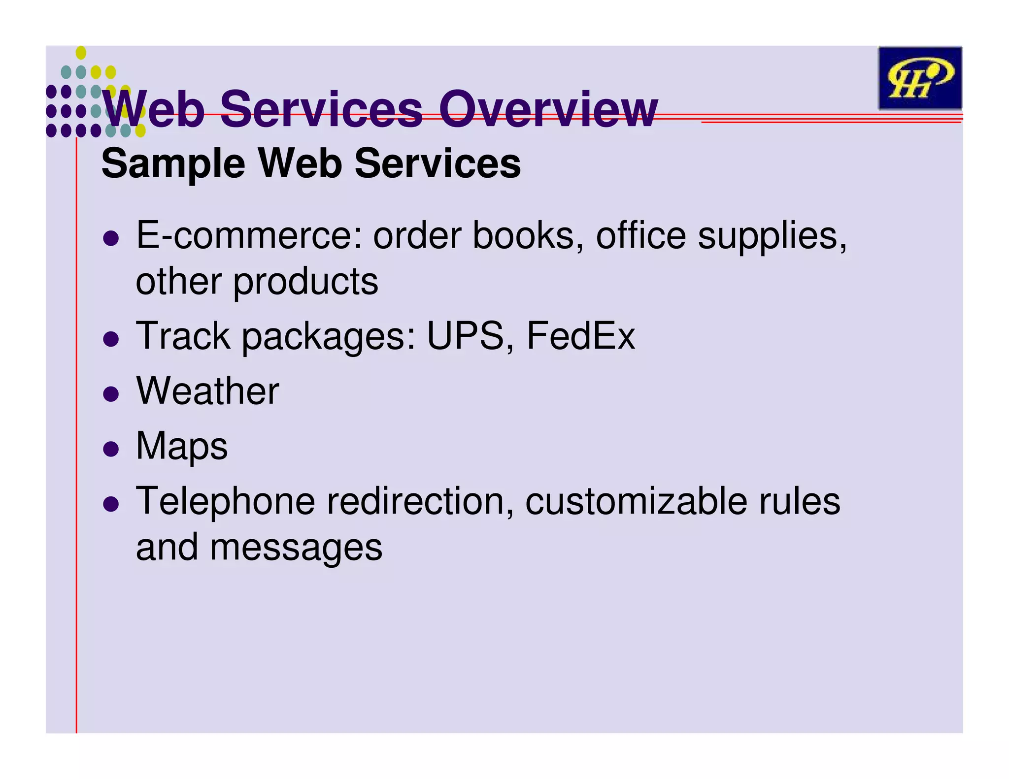 Web Services Overview
Sample Web Services

E-commerce: order books, office supplies,
other products
Track packages: UPS, FedEx
Weather
Maps
Telephone redirection, customizable rules
and messages

 