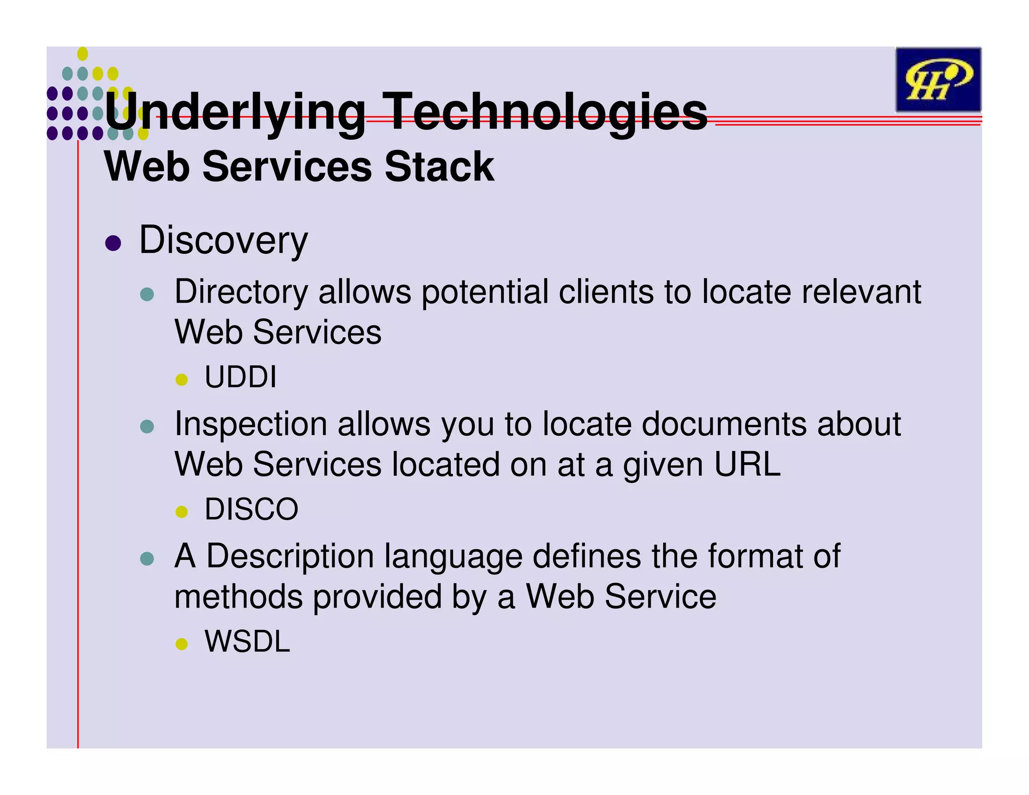 Underlying Technologies
Web Services Stack
Discovery
Directory allows potential clients to locate relevant
Web Services
UDDI

Inspection allows you to locate documents about
Web Services located on at a given URL
DISCO

A Description language defines the format of
methods provided by a Web Service
WSDL

 