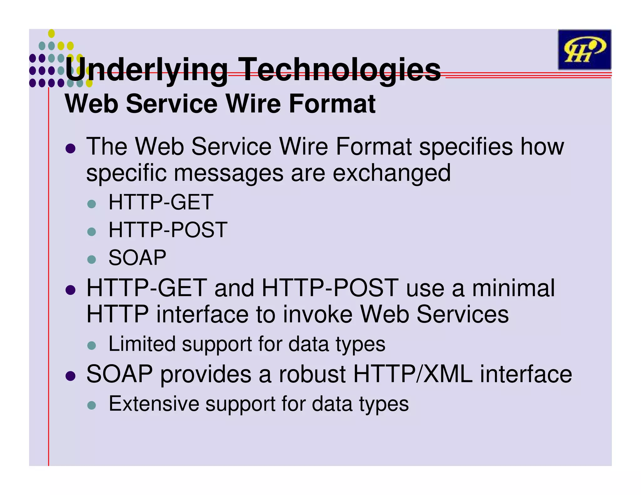 Underlying Technologies
Web Service Wire Format

The Web Service Wire Format specifies how
specific messages are exchanged
HTTP-GET
HTTP-POST
SOAP

HTTP-GET and HTTP-POST use a minimal
HTTP interface to invoke Web Services
Limited support for data types

SOAP provides a robust HTTP/XML interface
Extensive support for data types

 