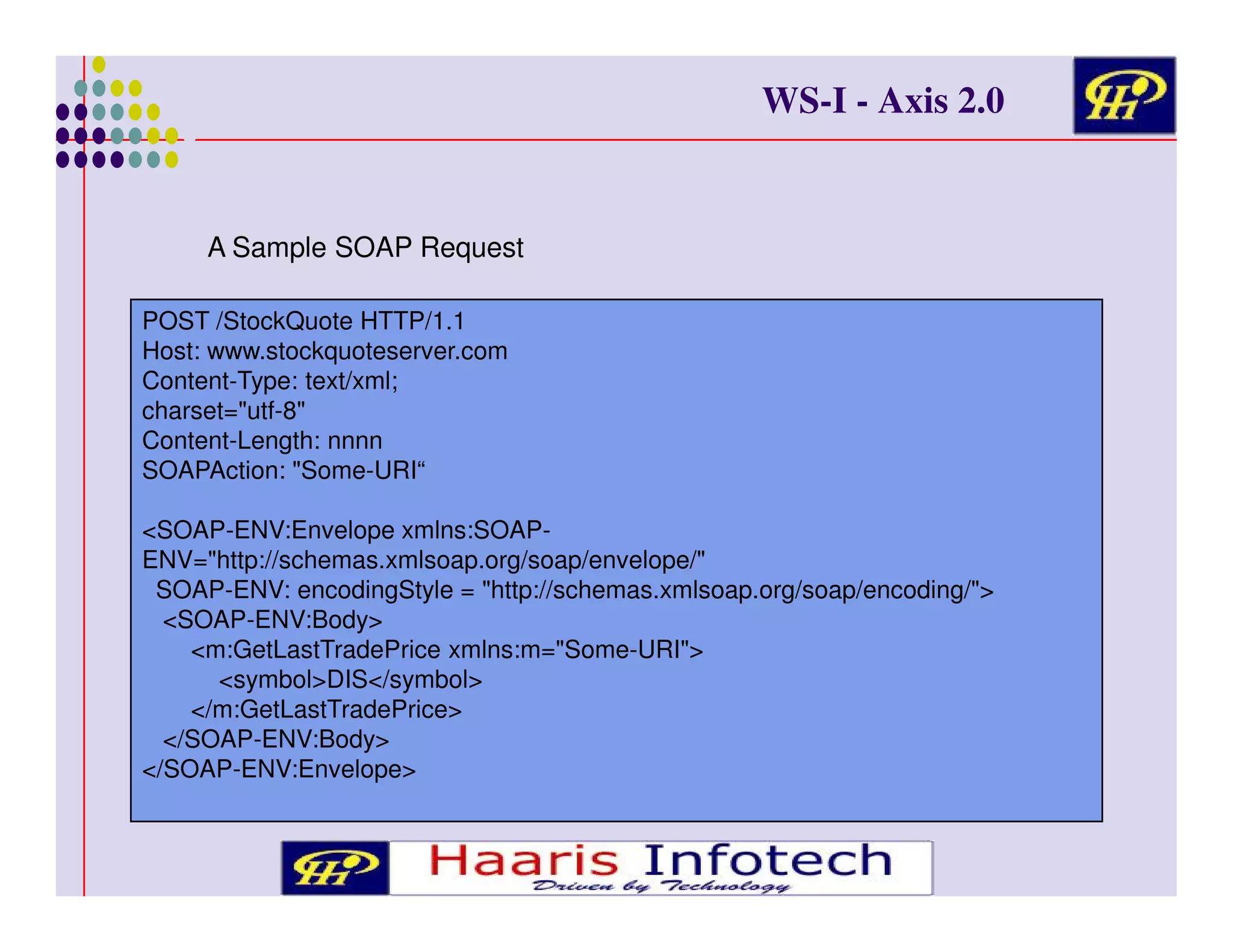 WS-I - Axis 2.0

A Sample SOAP Request
POST /StockQuote HTTP/1.1
Host: www.stockquoteserver.com
Content-Type: text/xml;
charset="utf-8"
Content-Length: nnnn
SOAPAction: "Some-URI“
<SOAP-ENV:Envelope xmlns:SOAPENV="http://schemas.xmlsoap.org/soap/envelope/"
SOAP-ENV: encodingStyle = "http://schemas.xmlsoap.org/soap/encoding/">
<SOAP-ENV:Body>
<m:GetLastTradePrice xmlns:m="Some-URI">
<symbol>DIS</symbol>
</m:GetLastTradePrice>
</SOAP-ENV:Body>
</SOAP-ENV:Envelope>

 