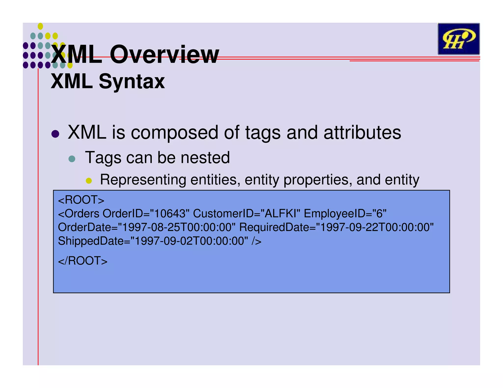 XML Overview
XML Syntax

XML is composed of tags and attributes
Tags can be nested
Representing entities, entity properties, and entity
hierarchy
<ROOT>

<Orders OrderID="10643" CustomerID="ALFKI" EmployeeID="6"
OrderDate="1997-08-25T00:00:00" RequiredDate="1997-09-22T00:00:00"
ShippedDate="1997-09-02T00:00:00" />
</ROOT>

 