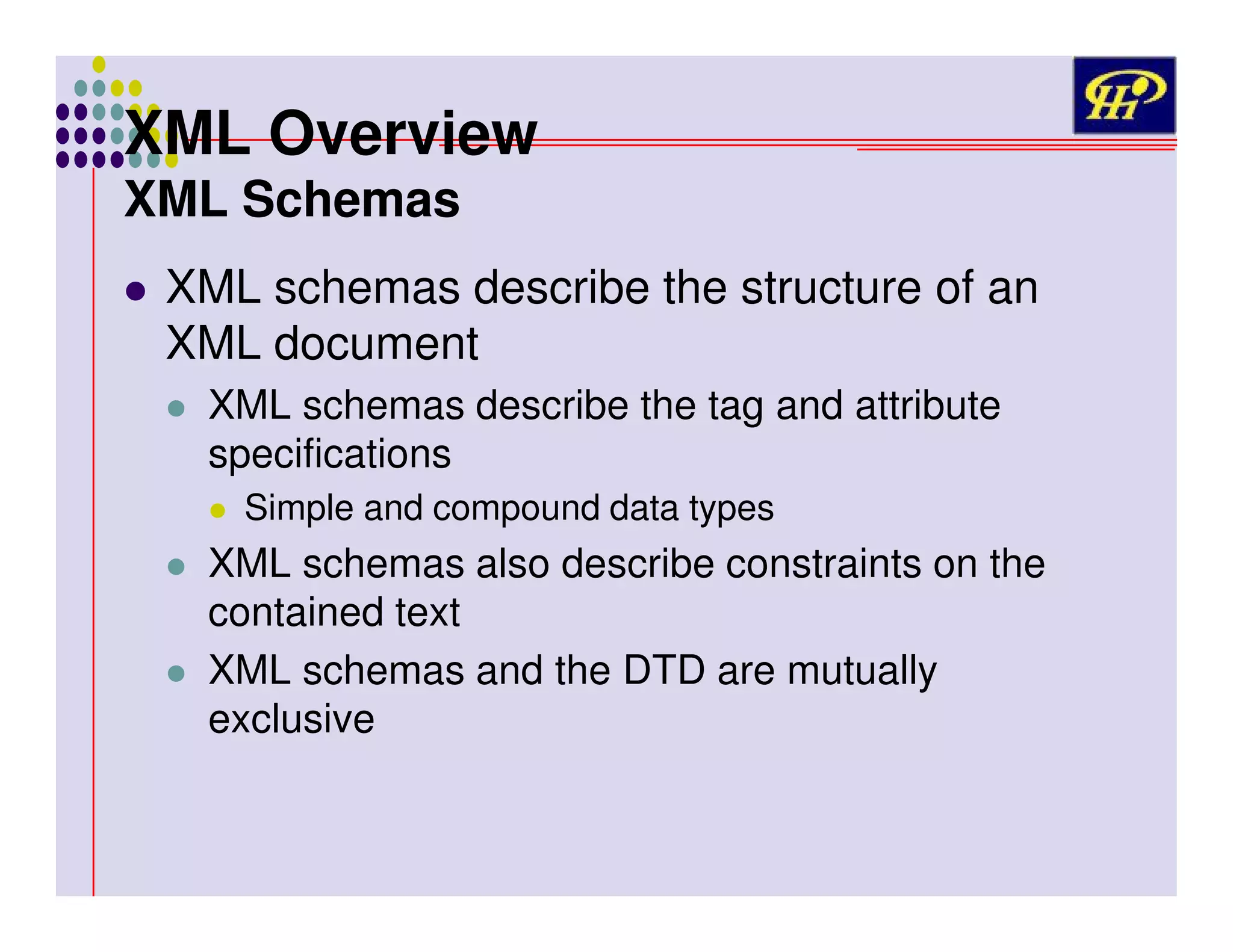 XML Overview
XML Schemas

XML schemas describe the structure of an
XML document
XML schemas describe the tag and attribute
specifications
Simple and compound data types

XML schemas also describe constraints on the
contained text
XML schemas and the DTD are mutually
exclusive

 