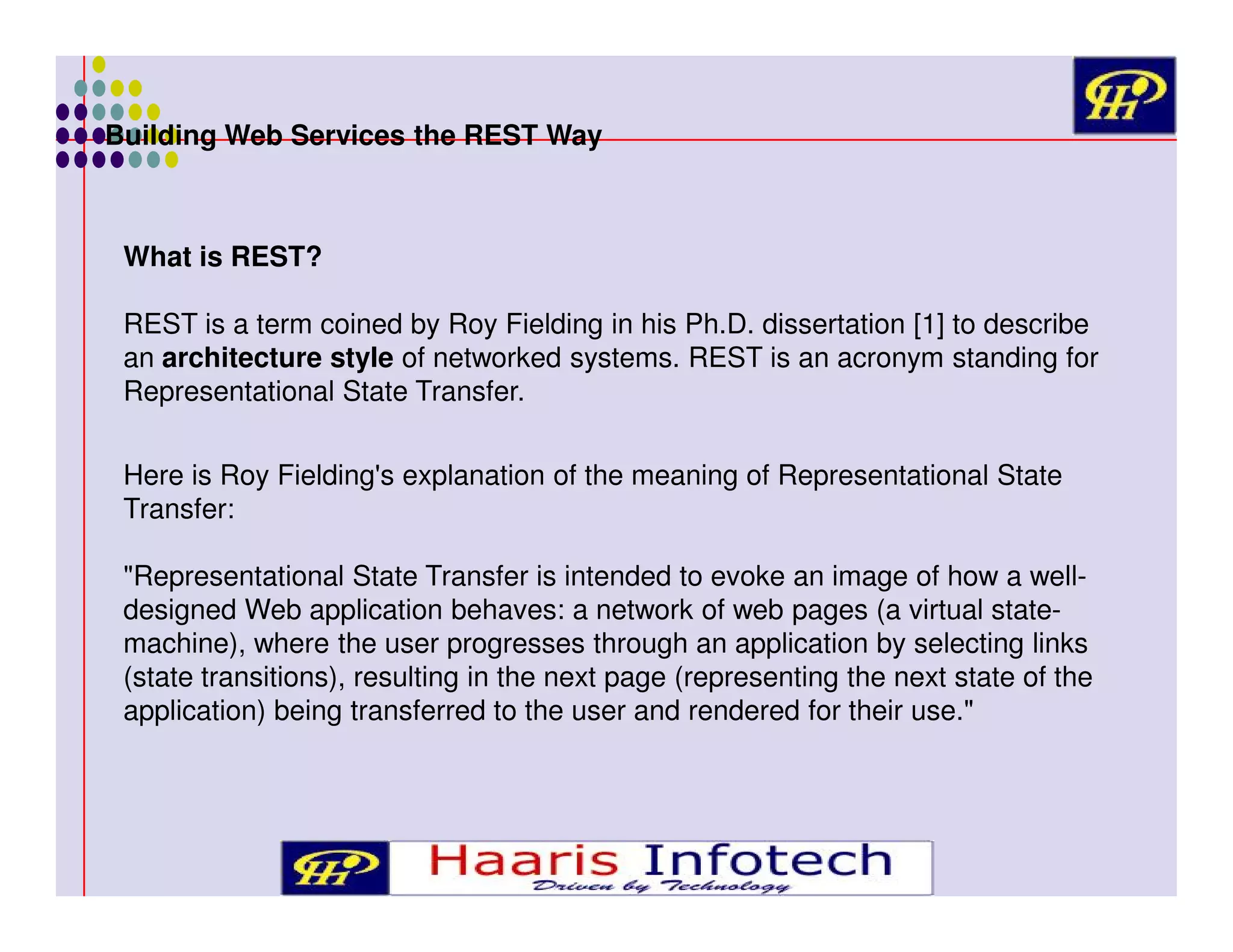 Building Web Services the REST Way

What is REST?
REST is a term coined by Roy Fielding in his Ph.D. dissertation [1] to describe
an architecture style of networked systems. REST is an acronym standing for
Representational State Transfer.
Here is Roy Fielding's explanation of the meaning of Representational State
Transfer:
"Representational State Transfer is intended to evoke an image of how a welldesigned Web application behaves: a network of web pages (a virtual statemachine), where the user progresses through an application by selecting links
(state transitions), resulting in the next page (representing the next state of the
application) being transferred to the user and rendered for their use."

 