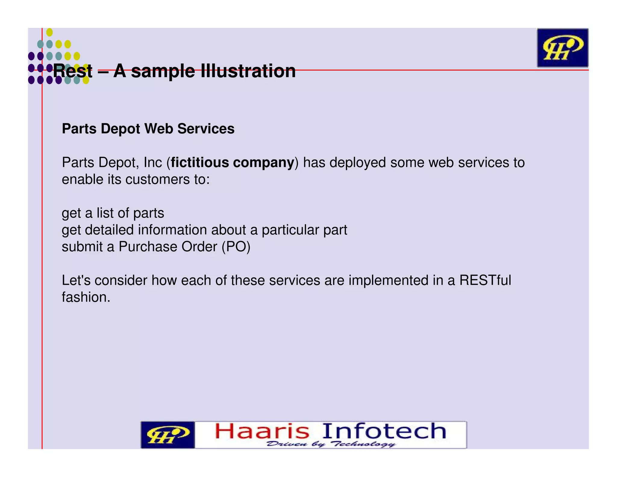 Rest – A sample Illustration
Parts Depot Web Services
Parts Depot, Inc (fictitious company) has deployed some web services to
enable its customers to:
get a list of parts
get detailed information about a particular part
submit a Purchase Order (PO)
Let's consider how each of these services are implemented in a RESTful
fashion.

 