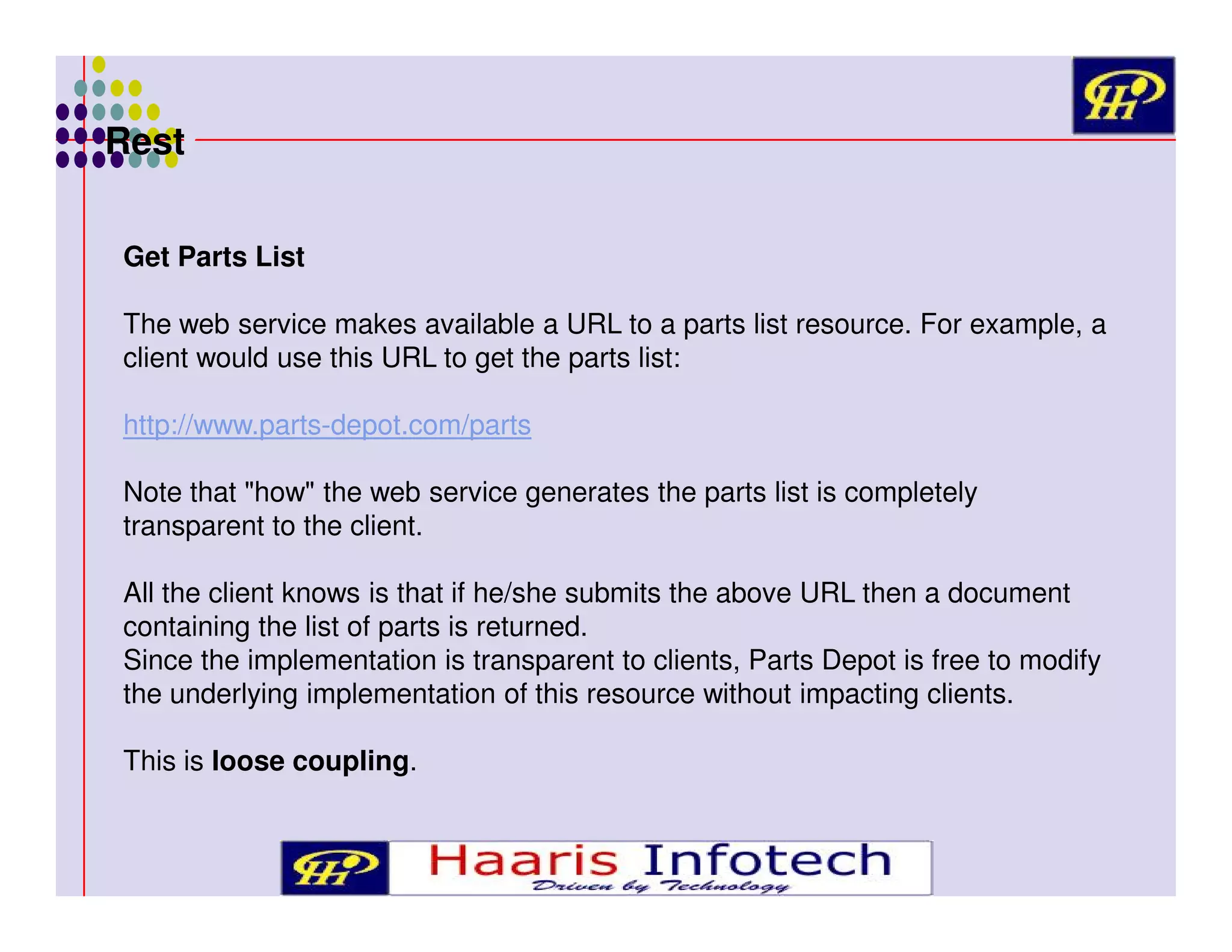 Rest
Get Parts List
The web service makes available a URL to a parts list resource. For example, a
client would use this URL to get the parts list:
http://www.parts-depot.com/parts
Note that "how" the web service generates the parts list is completely
transparent to the client.
All the client knows is that if he/she submits the above URL then a document
containing the list of parts is returned.
Since the implementation is transparent to clients, Parts Depot is free to modify
the underlying implementation of this resource without impacting clients.
This is loose coupling.

 