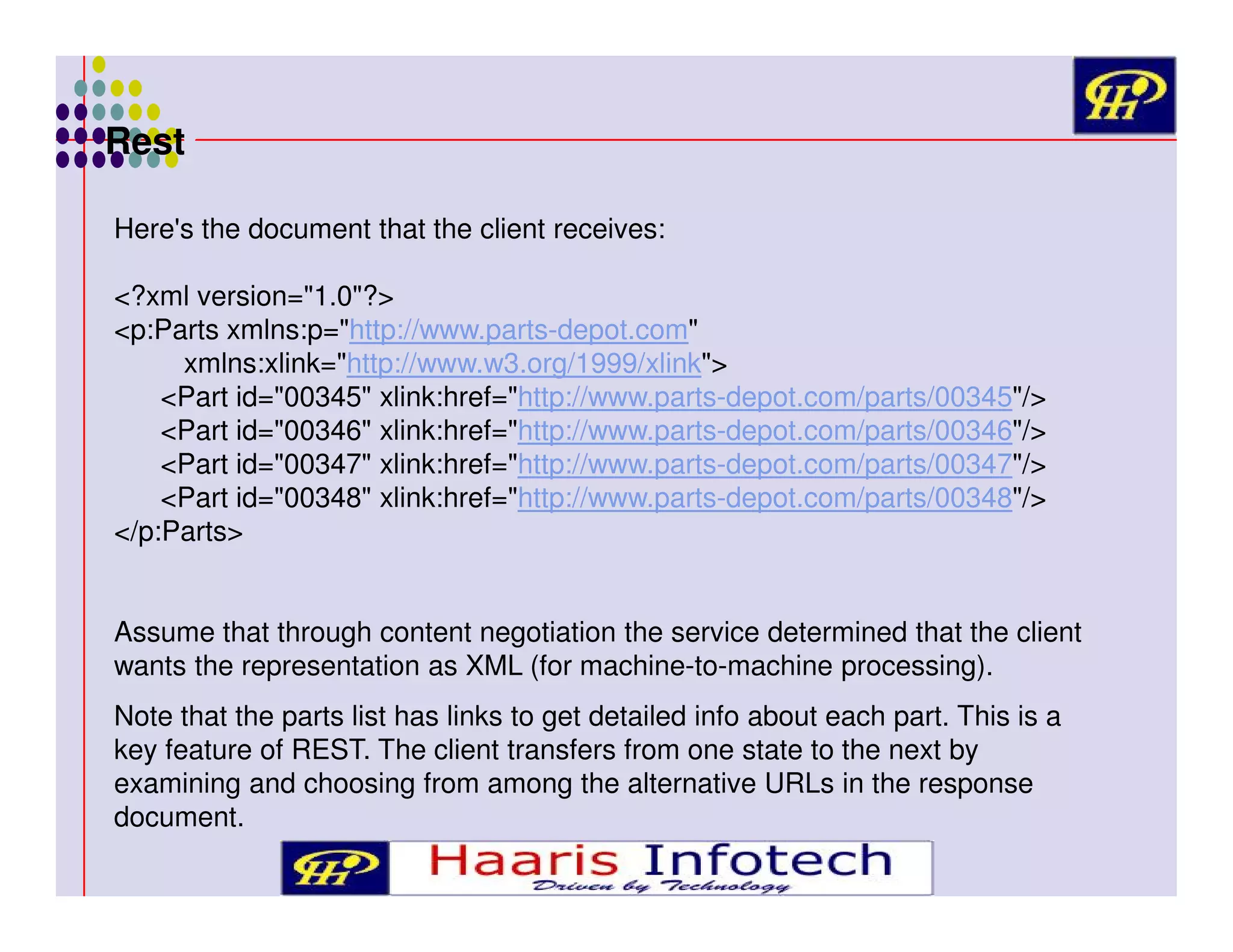 Rest
Here's the document that the client receives:
<?xml version="1.0"?>
<p:Parts xmlns:p="http://www.parts-depot.com"
xmlns:xlink="http://www.w3.org/1999/xlink">
<Part id="00345" xlink:href="http://www.parts-depot.com/parts/00345"/>
<Part id="00346" xlink:href="http://www.parts-depot.com/parts/00346"/>
<Part id="00347" xlink:href="http://www.parts-depot.com/parts/00347"/>
<Part id="00348" xlink:href="http://www.parts-depot.com/parts/00348"/>
</p:Parts>
Assume that through content negotiation the service determined that the client
wants the representation as XML (for machine-to-machine processing).
Note that the parts list has links to get detailed info about each part. This is a
key feature of REST. The client transfers from one state to the next by
examining and choosing from among the alternative URLs in the response
document.

 