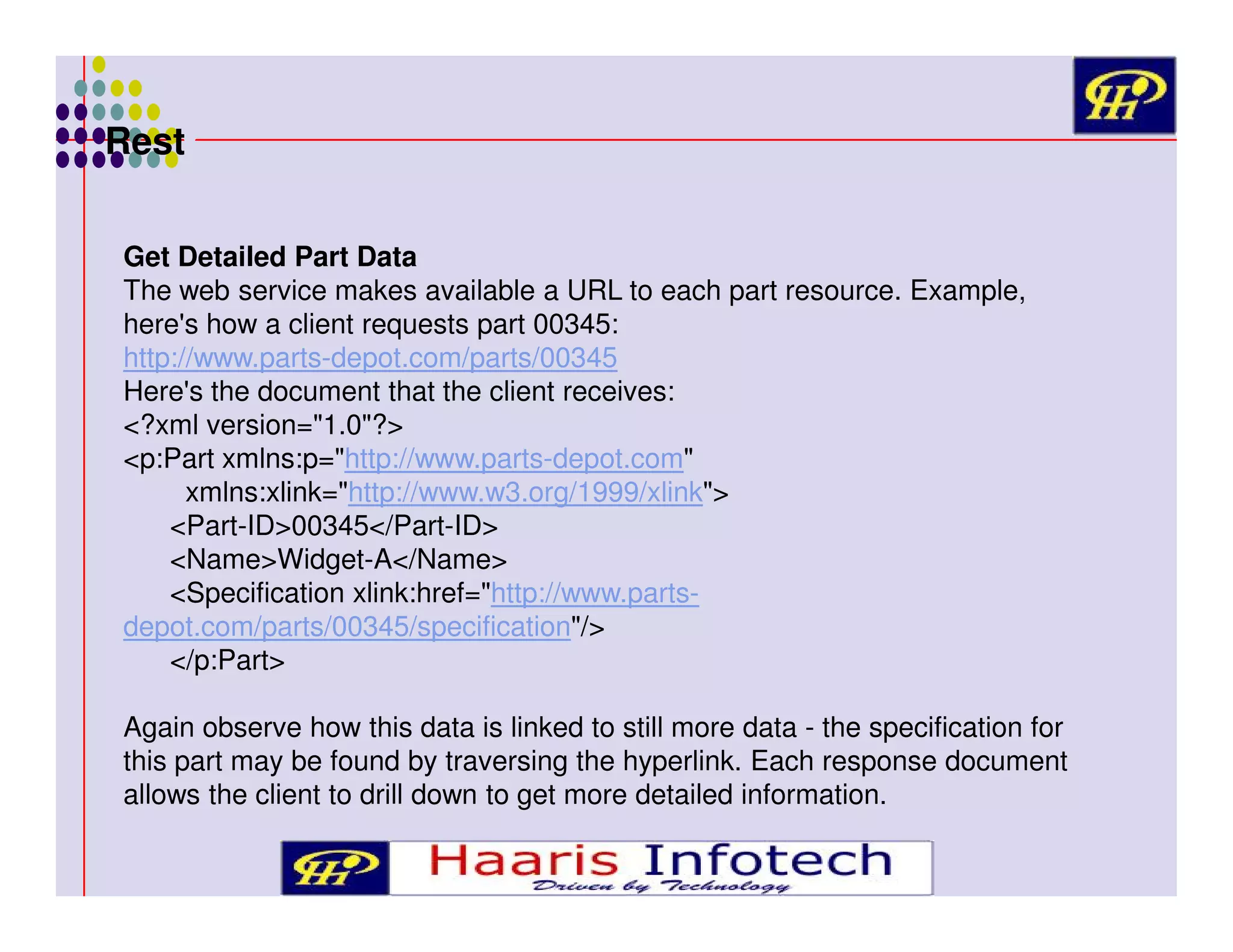 Rest
Get Detailed Part Data
The web service makes available a URL to each part resource. Example,
here's how a client requests part 00345:
http://www.parts-depot.com/parts/00345
Here's the document that the client receives:
<?xml version="1.0"?>
<p:Part xmlns:p="http://www.parts-depot.com"
xmlns:xlink="http://www.w3.org/1999/xlink">
<Part-ID>00345</Part-ID>
<Name>Widget-A</Name>
<Specification xlink:href="http://www.partsdepot.com/parts/00345/specification"/>
</p:Part>
Again observe how this data is linked to still more data - the specification for
this part may be found by traversing the hyperlink. Each response document
allows the client to drill down to get more detailed information.

 