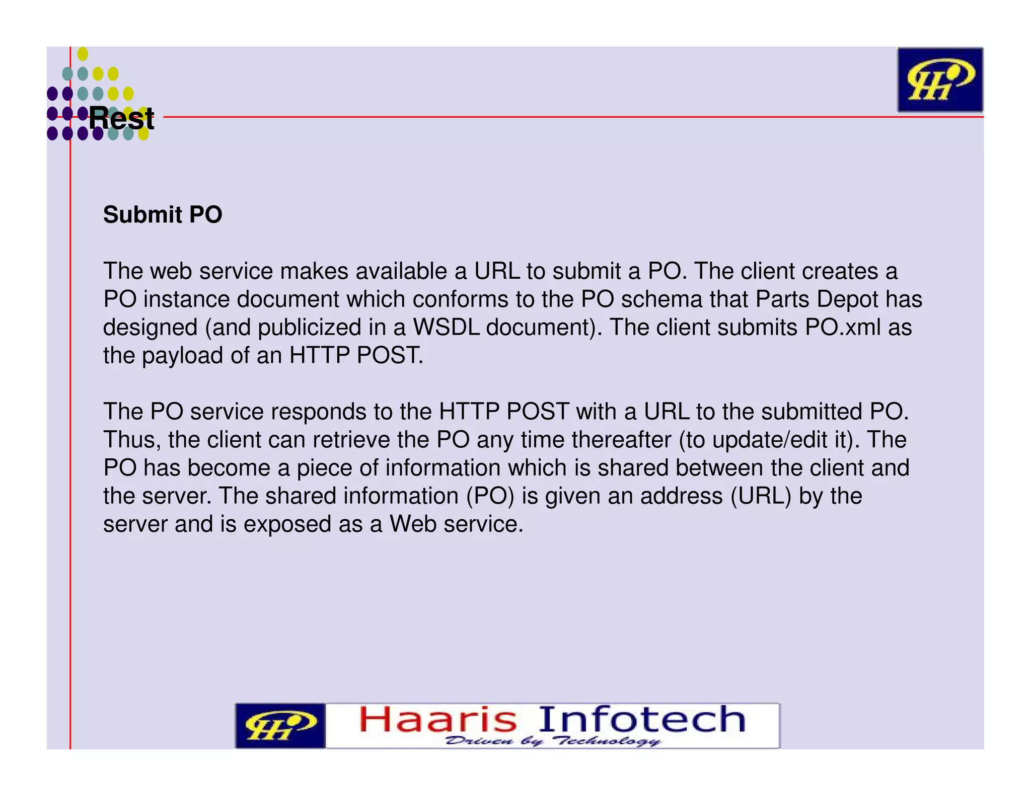 Rest
Submit PO
The web service makes available a URL to submit a PO. The client creates a
PO instance document which conforms to the PO schema that Parts Depot has
designed (and publicized in a WSDL document). The client submits PO.xml as
the payload of an HTTP POST.
The PO service responds to the HTTP POST with a URL to the submitted PO.
Thus, the client can retrieve the PO any time thereafter (to update/edit it). The
PO has become a piece of information which is shared between the client and
the server. The shared information (PO) is given an address (URL) by the
server and is exposed as a Web service.

 
