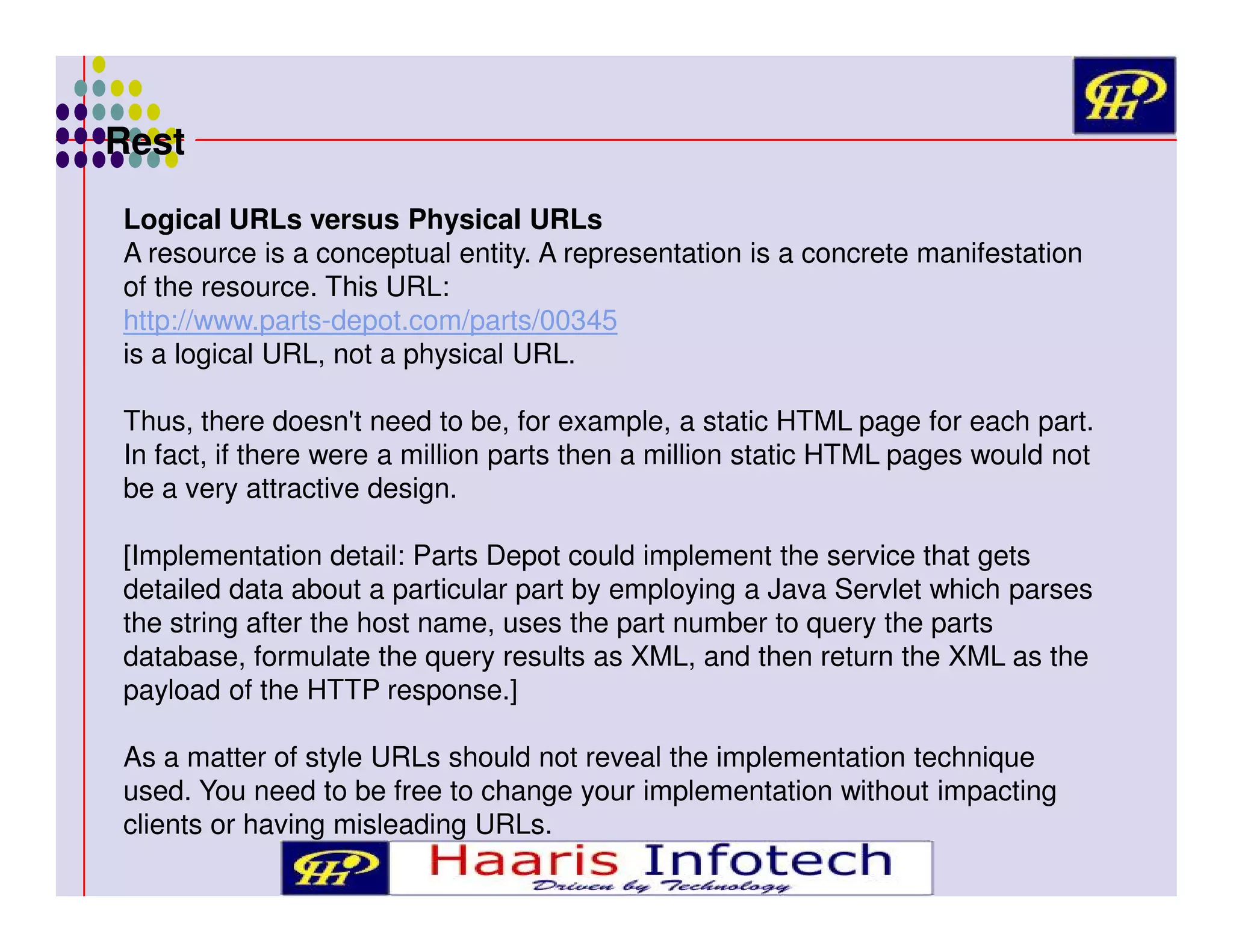 Rest
Logical URLs versus Physical URLs
A resource is a conceptual entity. A representation is a concrete manifestation
of the resource. This URL:
http://www.parts-depot.com/parts/00345
is a logical URL, not a physical URL.
Thus, there doesn't need to be, for example, a static HTML page for each part.
In fact, if there were a million parts then a million static HTML pages would not
be a very attractive design.
[Implementation detail: Parts Depot could implement the service that gets
detailed data about a particular part by employing a Java Servlet which parses
the string after the host name, uses the part number to query the parts
database, formulate the query results as XML, and then return the XML as the
payload of the HTTP response.]
As a matter of style URLs should not reveal the implementation technique
used. You need to be free to change your implementation without impacting
clients or having misleading URLs.

 