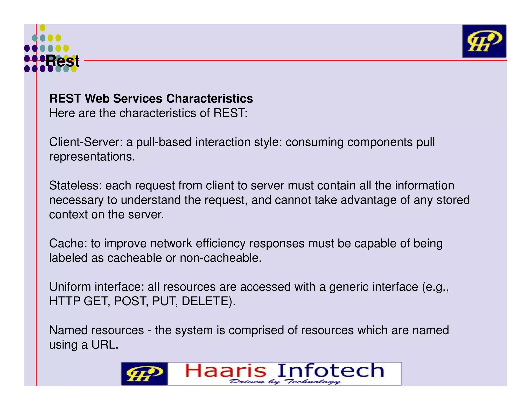 Rest
REST Web Services Characteristics
Here are the characteristics of REST:
Client-Server: a pull-based interaction style: consuming components pull
representations.
Stateless: each request from client to server must contain all the information
necessary to understand the request, and cannot take advantage of any stored
context on the server.
Cache: to improve network efficiency responses must be capable of being
labeled as cacheable or non-cacheable.
Uniform interface: all resources are accessed with a generic interface (e.g.,
HTTP GET, POST, PUT, DELETE).
Named resources - the system is comprised of resources which are named
using a URL.

 