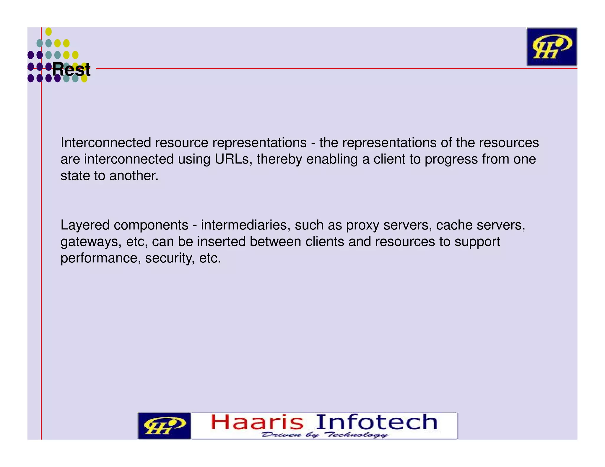 Rest

Interconnected resource representations - the representations of the resources
are interconnected using URLs, thereby enabling a client to progress from one
state to another.
Layered components - intermediaries, such as proxy servers, cache servers,
gateways, etc, can be inserted between clients and resources to support
performance, security, etc.

 