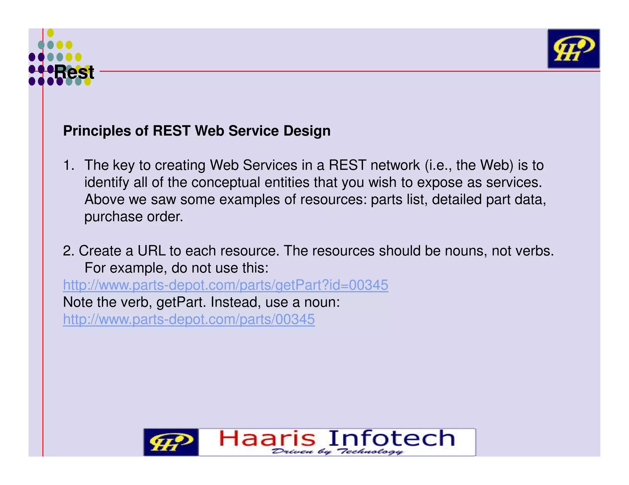 Rest
Principles of REST Web Service Design
1. The key to creating Web Services in a REST network (i.e., the Web) is to
identify all of the conceptual entities that you wish to expose as services.
Above we saw some examples of resources: parts list, detailed part data,
purchase order.
2. Create a URL to each resource. The resources should be nouns, not verbs.
For example, do not use this:
http://www.parts-depot.com/parts/getPart?id=00345
Note the verb, getPart. Instead, use a noun:
http://www.parts-depot.com/parts/00345

 