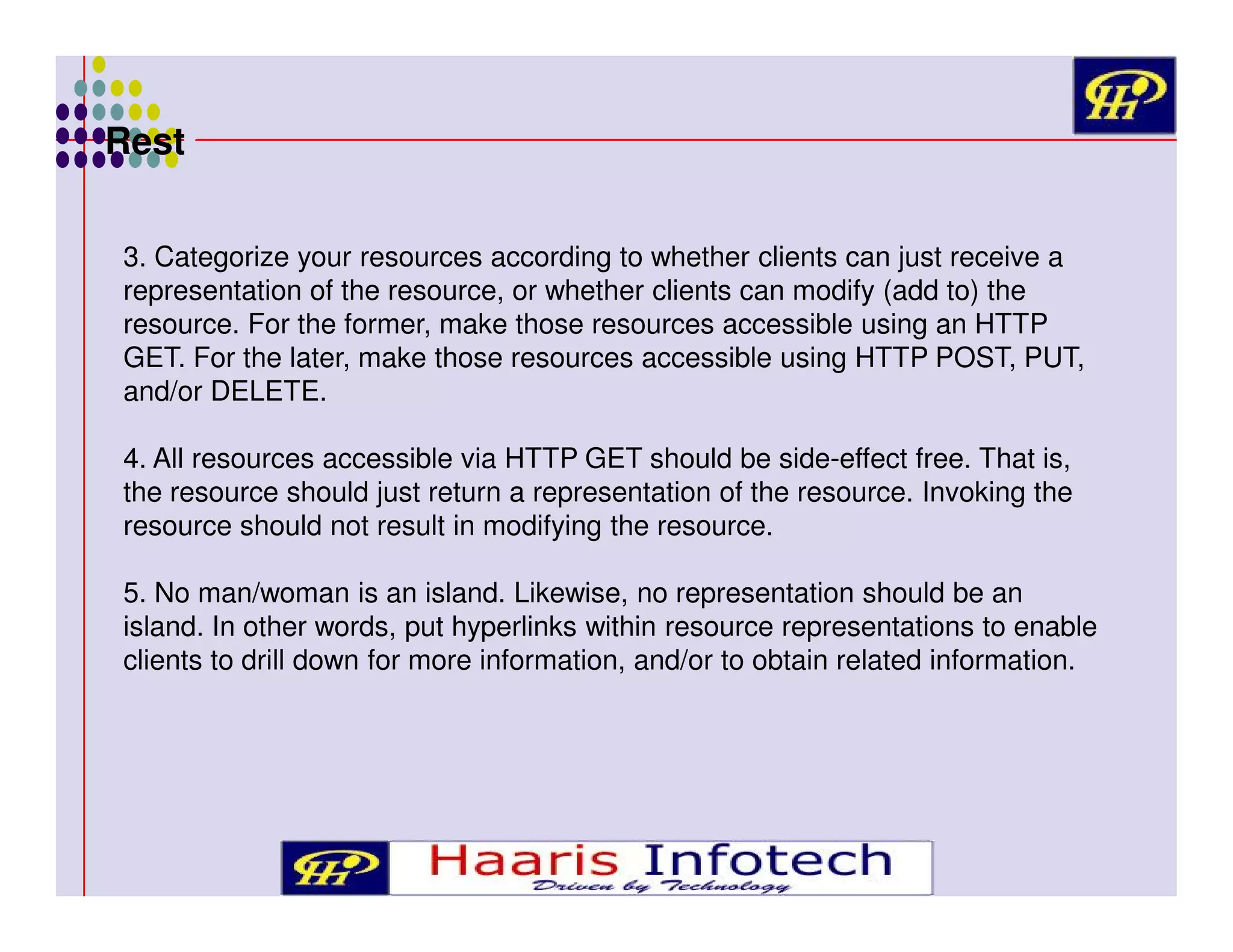 Rest
3. Categorize your resources according to whether clients can just receive a
representation of the resource, or whether clients can modify (add to) the
resource. For the former, make those resources accessible using an HTTP
GET. For the later, make those resources accessible using HTTP POST, PUT,
and/or DELETE.
4. All resources accessible via HTTP GET should be side-effect free. That is,
the resource should just return a representation of the resource. Invoking the
resource should not result in modifying the resource.
5. No man/woman is an island. Likewise, no representation should be an
island. In other words, put hyperlinks within resource representations to enable
clients to drill down for more information, and/or to obtain related information.

 