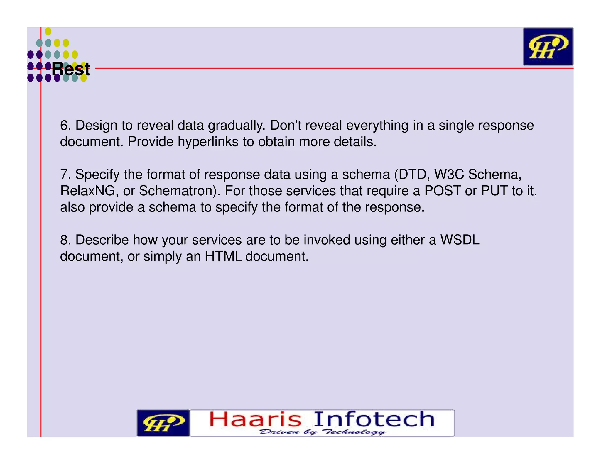 Rest
6. Design to reveal data gradually. Don't reveal everything in a single response
document. Provide hyperlinks to obtain more details.
7. Specify the format of response data using a schema (DTD, W3C Schema,
RelaxNG, or Schematron). For those services that require a POST or PUT to it,
also provide a schema to specify the format of the response.
8. Describe how your services are to be invoked using either a WSDL
document, or simply an HTML document.

 