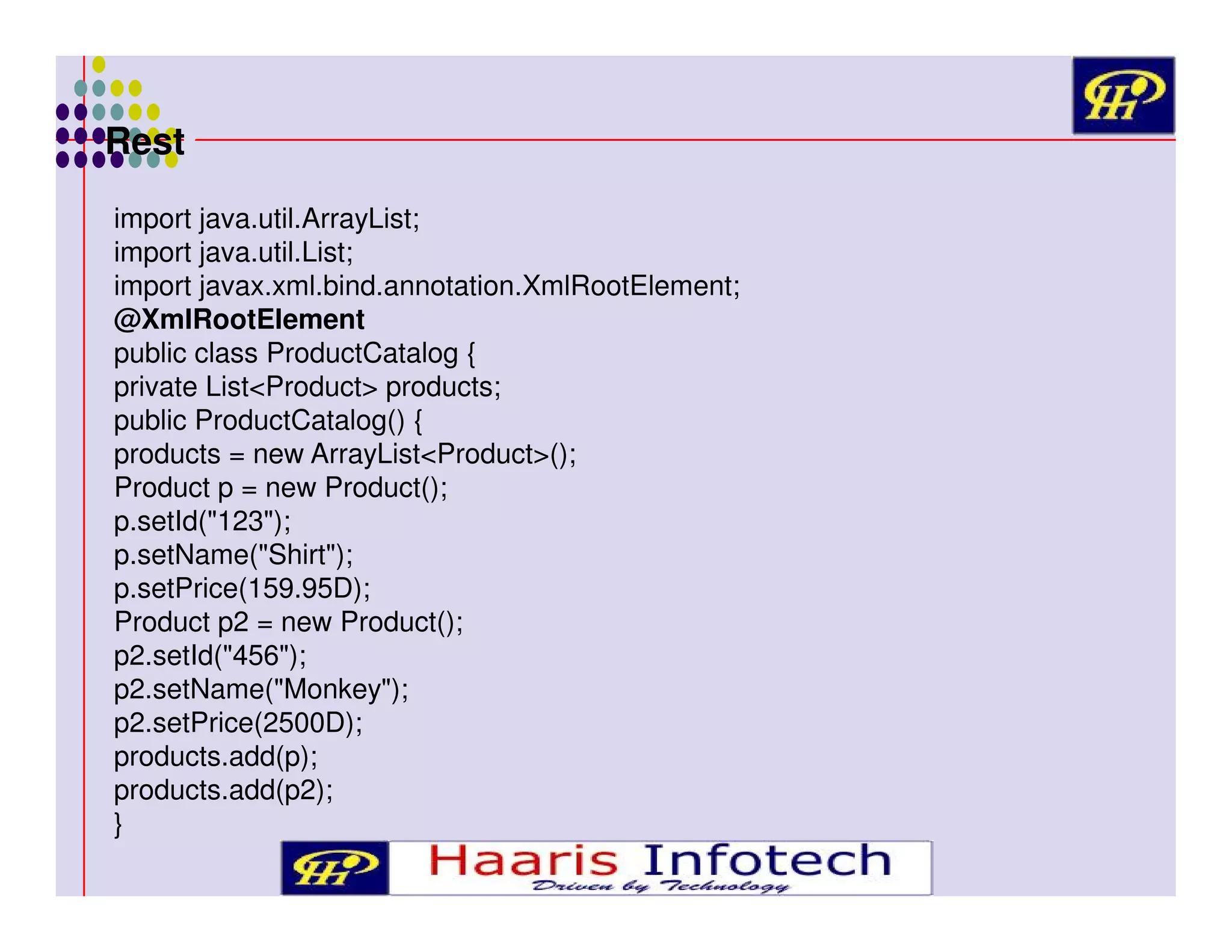 Rest
import java.util.ArrayList;
import java.util.List;
import javax.xml.bind.annotation.XmlRootElement;
@XmlRootElement
public class ProductCatalog {
private List<Product> products;
public ProductCatalog() {
products = new ArrayList<Product>();
Product p = new Product();
p.setId("123");
p.setName("Shirt");
p.setPrice(159.95D);
Product p2 = new Product();
p2.setId("456");
p2.setName("Monkey");
p2.setPrice(2500D);
products.add(p);
products.add(p2);
}

 