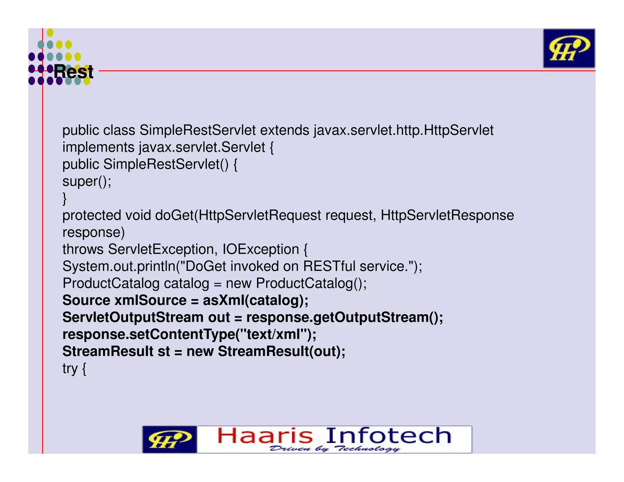Rest
public class SimpleRestServlet extends javax.servlet.http.HttpServlet
implements javax.servlet.Servlet {
public SimpleRestServlet() {
super();
}
protected void doGet(HttpServletRequest request, HttpServletResponse
response)
throws ServletException, IOException {
System.out.println("DoGet invoked on RESTful service.");
ProductCatalog catalog = new ProductCatalog();
Source xmlSource = asXml(catalog);
ServletOutputStream out = response.getOutputStream();
response.setContentType("text/xml");
StreamResult st = new StreamResult(out);
try {

 