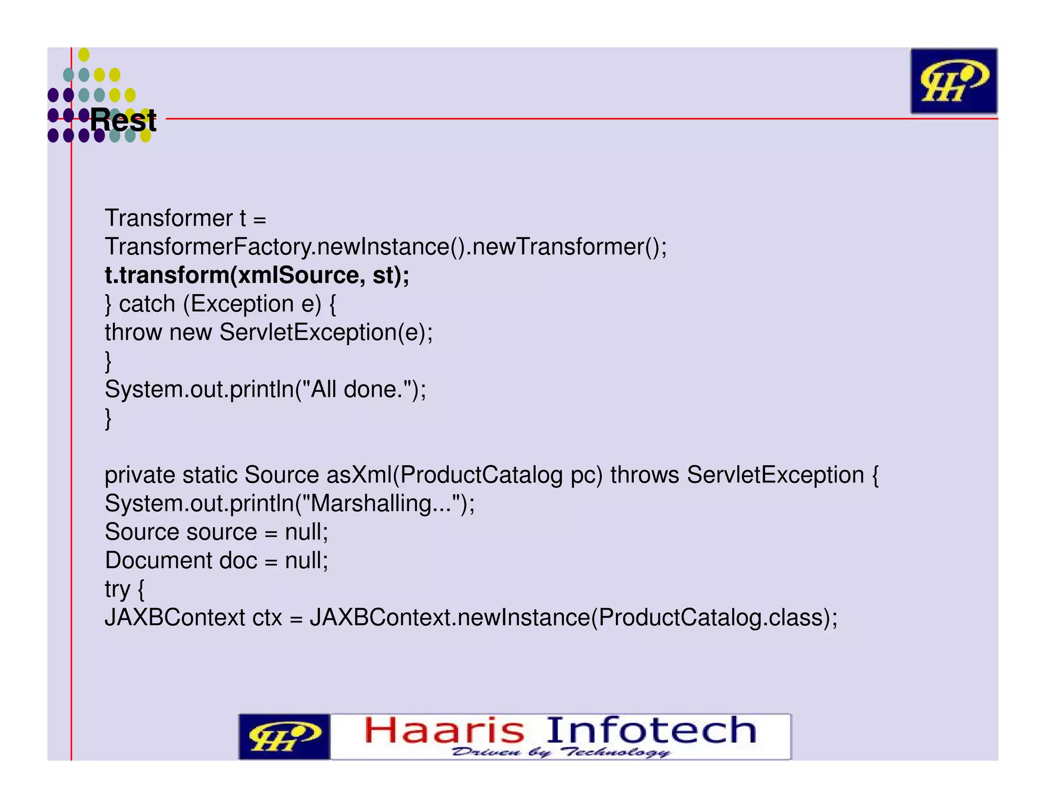 Rest
Transformer t =
TransformerFactory.newInstance().newTransformer();
t.transform(xmlSource, st);
} catch (Exception e) {
throw new ServletException(e);
}
System.out.println("All done.");
}
private static Source asXml(ProductCatalog pc) throws ServletException {
System.out.println("Marshalling...");
Source source = null;
Document doc = null;
try {
JAXBContext ctx = JAXBContext.newInstance(ProductCatalog.class);

 