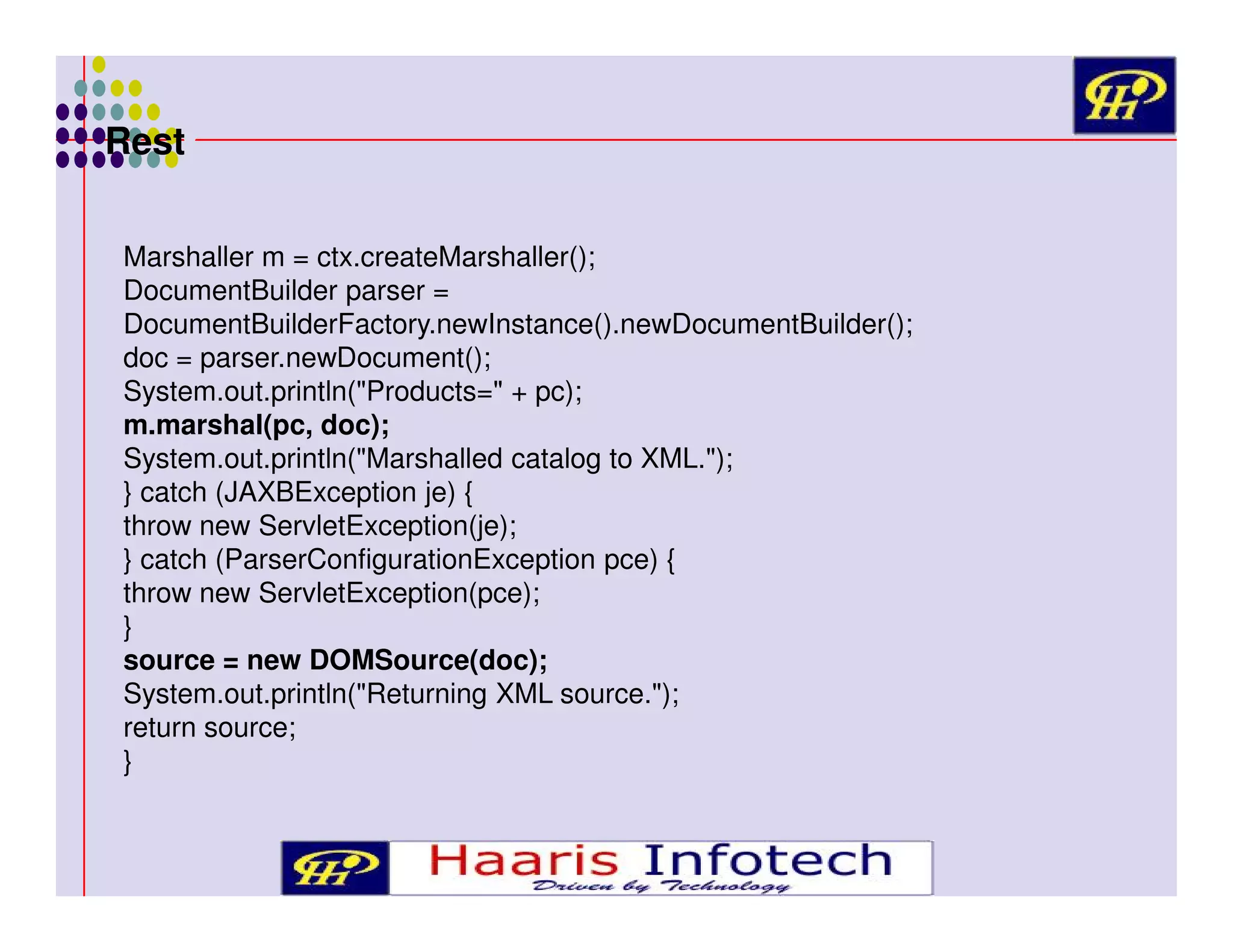Rest
Marshaller m = ctx.createMarshaller();
DocumentBuilder parser =
DocumentBuilderFactory.newInstance().newDocumentBuilder();
doc = parser.newDocument();
System.out.println("Products=" + pc);
m.marshal(pc, doc);
System.out.println("Marshalled catalog to XML.");
} catch (JAXBException je) {
throw new ServletException(je);
} catch (ParserConfigurationException pce) {
throw new ServletException(pce);
}
source = new DOMSource(doc);
System.out.println("Returning XML source.");
return source;
}

 